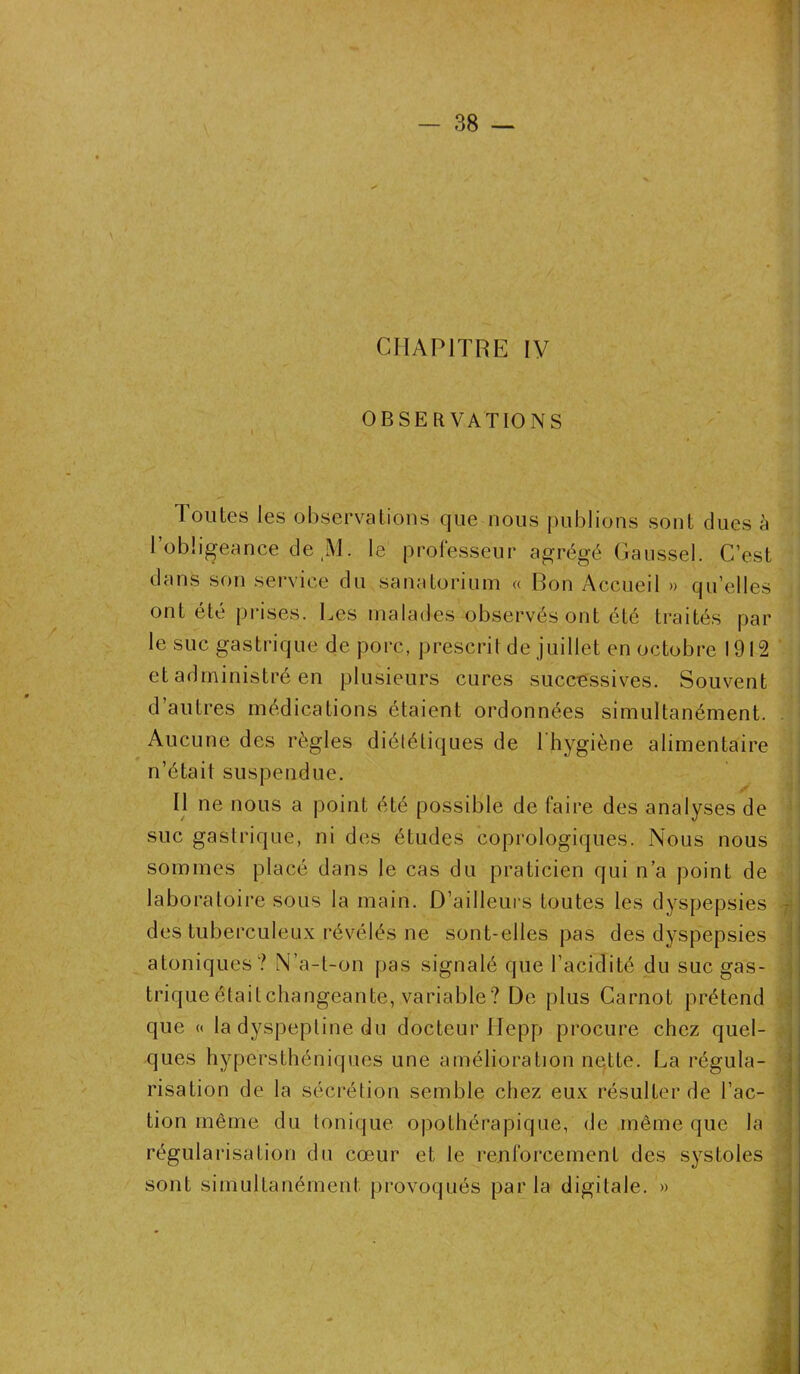 CHAPITRE IV OBSERVATIONS Toutes les observations que nous publions sont dues h l’obligeance de M. le professeur agrégé Gaussel. C’est dans son service du sanatorium « Bon Accueil » qu’elles ont été prises. Les malades observés ont été traités par le suc gastrique de porc, prescrit de juillet en octobre 1912 et administré en plusieurs cures successives. Souvent d’autres médications étaient ordonnées simultanément. Aucune des règles diététiques de 1 hygiène alimentaire n’était suspendue. Il ne nous a point été possible de faire des analyses de suc gastrique, ni des études coprologiques. Nous nous sommes placé dans le cas du praticien qui n’a point de laboratoire sous la main. D’ailleurs toutes les dyspepsies - des tuberculeux révélés ne sont-elles pas des dyspepsies atoniques? N’a-t-on pas signalé que l’acidité du suc gas- trique étailchangeante, variable? De plus Carnot prétend que « la dyspeptine du docteur Hepp procure chez quel- ques hypersthéniques une amélioration nette. La régula- risation de la sécrétion semble chez eux résulter de l’ac- tion même du tonique opothérapique, de même que la régularisation du cœur et le renforcement des systoles sont simultanément provoqués parla digitale. » _ B