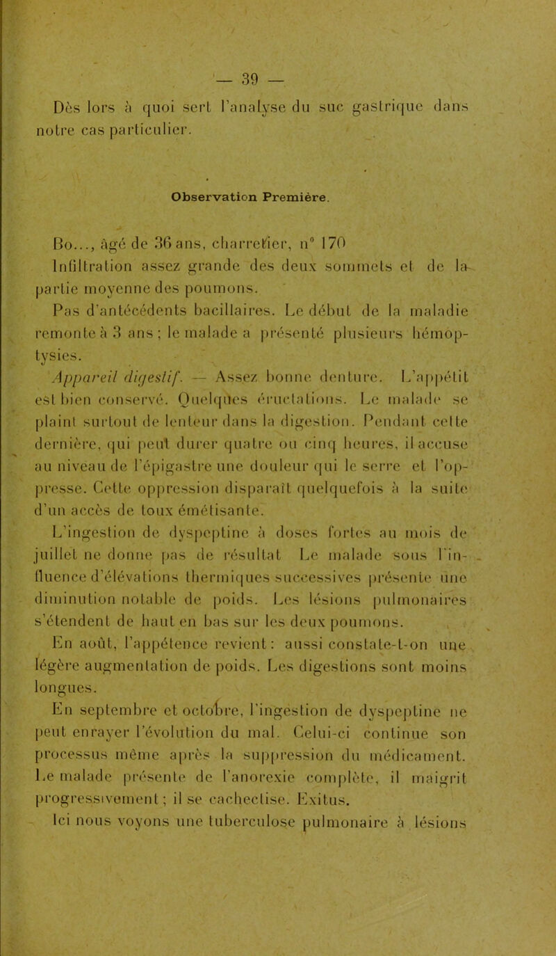 Dès lors à quoi sert l’analyse du suc gastrique dans notre cas particulier. Observation Première. Bo..., âgé de 36ans, charretier, n° 170 Intiltration assez grande des deux sommets cl de la- partîe moyenne des poumons. Pas d'antécédents bacillaires. Le début de la maladie remonte à 3 ans ; le malade a présenté plusieurs hémop- tysies. Appareil digestif. — Assez bonne denture. L’appétit est bien conservé. Quelques éructations. Le malade* se plaint surtout de lenteur dans la digestion. Pendant celte dernière, qui peut durer quatre ou cinq heures, il accuse au niveau de l’épigastre une douleur qui le serre et l’op- presse. Cette oppression disparaît quelquefois à la suite* d’un accès de toux émétisànte. L’ingestion de dyspeptine à doses fortes au mois de juillet ne donne pas de résultat Le malade sous l in- fluence d’élévations thermiques successives présente une diminution notable de poids. Les lésions pulmonaires s’étendent de haut en bas sur les deux poumons. En août, l’appétence revient: aussi constate-t-on une légère augmentation de poids. Les digestions sont moins longues. En septembre et octobre, l'ingestion de dyspeptine ne peut enrayer l’évolution du mal. Celui-ci continue son processus même après la suppression du médicament. Le malade présente de l’anorexie complète, il maigrit progressivement ; il se cacheclise. Exitus. Ici nous voyons une tuberculose pulmonaire à lésions