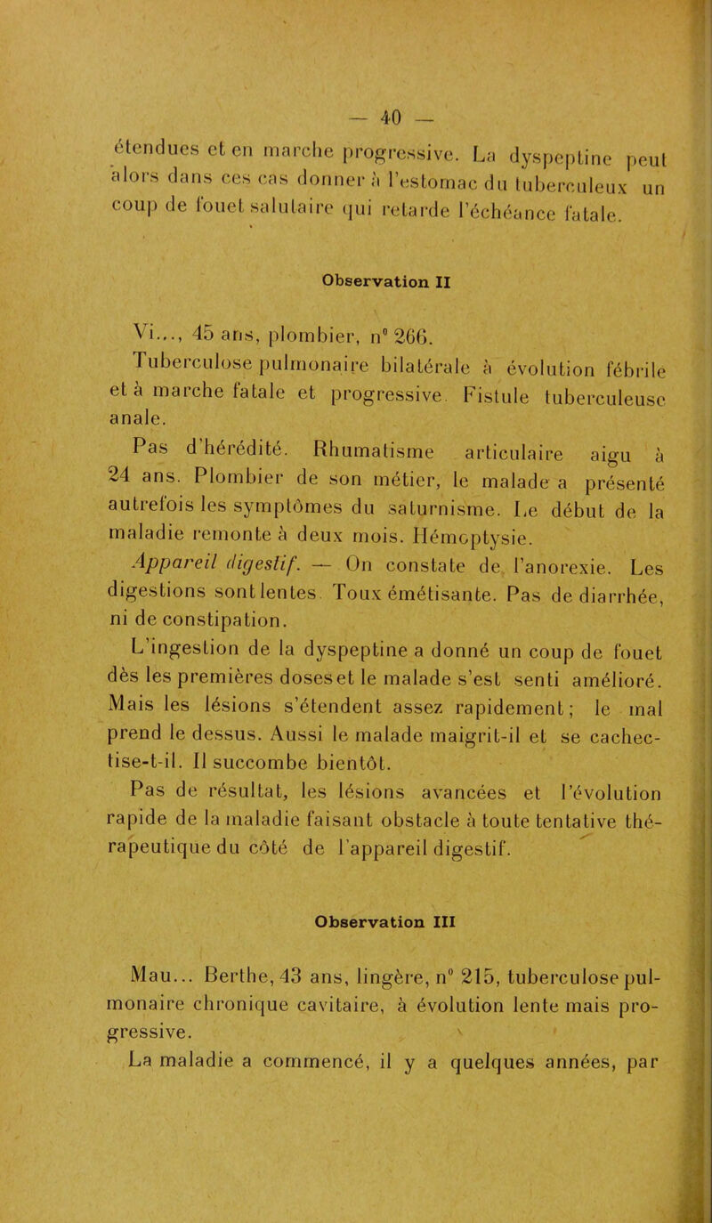 étendues et en marche progressive. La dyspeptine peut alors dans ces cas donner à l’estomac du tuberculeux un coup de fouet salutaire (pii retarde l’échéance fatale. Observation II Vi..., 45 ans, plombier, n° 266. Tuberculose pulmonaire bilatérale à évolution fébrile et à marche fatale et progressive. Fistule tuberculeuse anale. Pas d’hérédité. Rhumatisme articulaire aigu à 24 ans. Plombier de son métier, le malade a présenté autrefois les symptômes du saturnisme. Le début de la maladie remonte à deux mois. Hémoptysie. Appareil digestif. — On constate de l’anorexie. Les digestions sontlentes. Toux émétisante. Pas de diarrhée, ni de constipation. L'ingestion de la dyspeptine a donné un coup de fouet dès les premières doseset le malade s’est senti amélioré. Mais les lésions s’étendent assez rapidement; le mal prend le dessus. Aussi le malade maigrit-il et se cachec- tise-t-il. Il succombe bientôt. Pas de résultat, les lésions avancées et l’évolution rapide de la maladie faisant obstacle à toute tentative thé- rapeutique du côté de l’appareil digestif. Observation III Mau... Berthe, 43 ans, lingère, n° 215, tuberculose pul- monaire chronique cavitaire, à évolution lente mais pro- gressive. La maladie a commencé, il y a quelques années, par