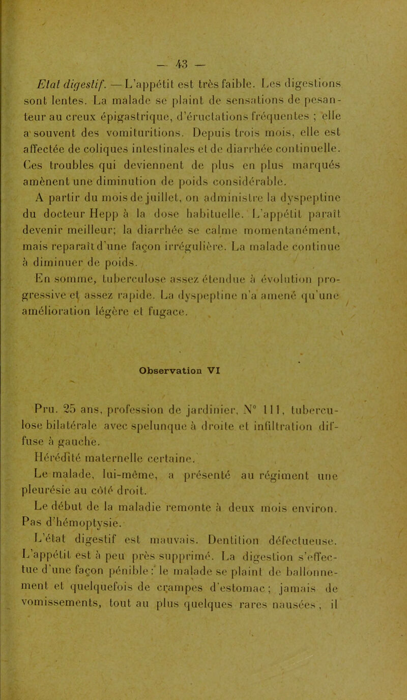 Etal digestif. —L’appétit est très faible. Les digestions sont lentes. La malade se plaint de sensations de pesan- teur au creux épigastrique, d’éructations fréquentes ; elle a souvent des vomituritions. Depuis trois mois, elle est affectée de coliques intestinales et de diarrhée continuelle. Ces troubles qui deviennent de plus en plus marqués amènent une diminution de poids considérable. A partir du mois de juillet, on administre la dyspeptine du docteur Hepp à la dose habituelle. L’appétit paraît devenir meilleur; la diarrhée se calme momentanément, mais reparaît d'une façon irrégulière. La malade continue â diminuer de poids. En somme, tuberculose assez étendue à évolution pro- gressive et assez rapide. La dyspeptine n’a amené qu’une amélioration légère et fugace. O O Observation VI Pru. 25 ans, profession de jardinier, N° 111, tubercu- lose bilatérale avec spelunque à droite et infiltration dif- fuse à gauche. Hérédité maternelle certaine. Le malade, lui-même, a présenté au régiment une pleurésie au côté droit. Le début de la maladie remonte à deux mois environ. Pas d’hémoptysie. L’état digestif est mauvais. Dentition défectueuse. L’appétit est à peu près supprimé. La digestion s’effec- tue d’une façon pénible : le malade se plaint de ballonne- ment et quelquefois de crampes d’estomac; jamais de vomissements, tout au plus quelques rares nausées , il