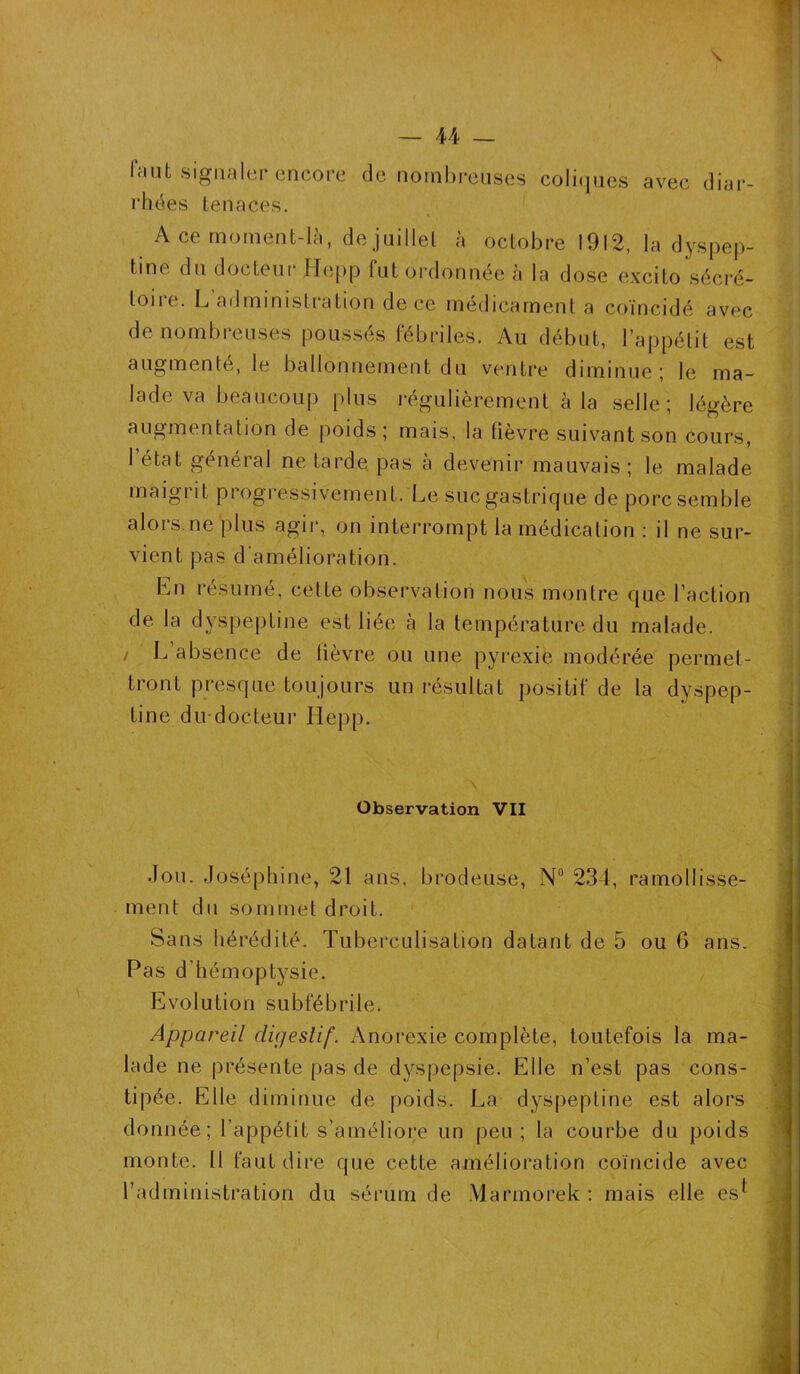 faut signaler encore rhées tenaces. de nombreuses coliques avec diar- A ce moment-là, de juillet à octobre 1912, la dyspep- tine du docteur Ilepp lut ordonnée à la dose excito sécré- toire. L administration de ce médicament a coïncidé avec de nombreuses poussés fébriles. Au début, l’appétit est augmenté, le ballonnement du ventre diminue; le ma- lade va beaucoup plus régulièrement à la selle; légère augmentation de poids; mais, la fièvre suivant son cours, l’état général ne Larde pas à devenir mauvais ; le malade maigrit progressivement. Le sucgastrique de porc semble alors.ne plus agir, on interrompt la médication : il ne sur- vient pas d amélioration. En résumé, cette observation nous montre que l’action de la dyspeptine est liée à la température du malade. / L absence de lièvre ou une pyrexie modérée permet- tront presque toujours un résultat positif de la dyspep- tine du docteur ITepp. Observation VII Jou. Joséphine, 21 ans, brodeuse, N° 234, ramollisse- ment du sommet droit. Sans hérédité. Tube rculisation datant de 5 ou 6 ans. Pas d’hémoptysie. Evolution subfébrile. Appareil digestif. Anorexie complète, toutefois la ma- lade ne présente pas de dyspepsie. Elle n’est pas cons- tipée. Elle diminue de poids. La dyspeptine est alors donnée; l’appétit s’améliore un peu ; la courbe du poids monte. Il faut dire que cette amélioration coïncide avec l’administration du sérum de Marinorek : mais elle es^