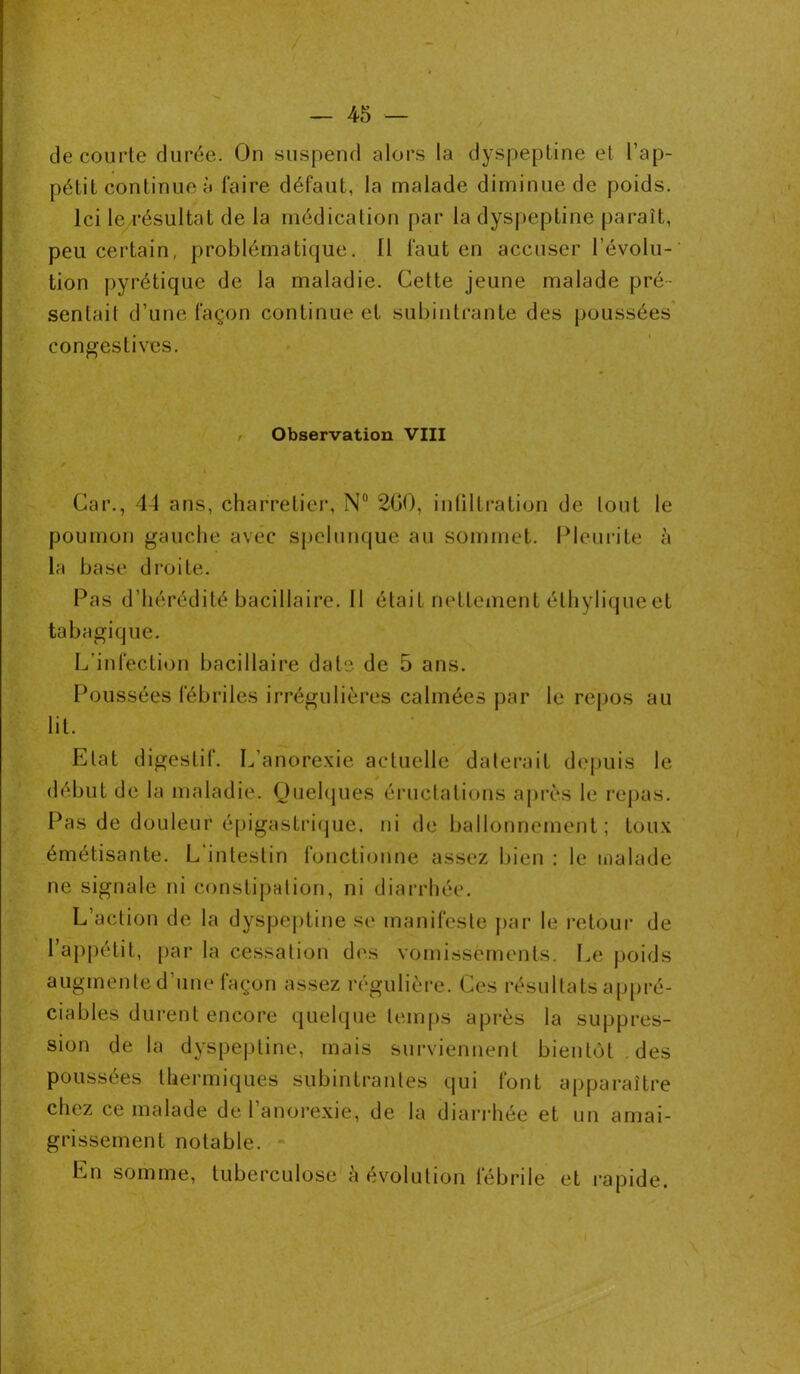 de courte durée. On suspend alors la dyspeptine et l’ap- pétit continue à faire défaut, la malade diminue de poids. Ici le résultat de la médication par la dyspeptine paraît, peu certain, problématique. Il faut en accuser l’évolu- tion pyrétique de la maladie. Cette jeune malade pré- sentait d’une façon continue et subintrante des poussées congestives. Observation VIII Car., 44 ans, charretier, N° 200, infiltration de tout le poumon gauche avec spclunque au sommet. Pleurite à la base droite. Pas d’hérédité bacillaire. Il était nettement éthylique et tabagique. L’infection bacillaire date de 5 ans. Poussées fébriles irrégulières calmées par le repos au lit. Etat digestif. L’anorexie actuelle daterait depuis le début de la maladie. Quelques éructations après le repas. Pas de douleur épigastrique, ni de ballonnement; toux émétisante. L’intestin fonctionne assez bien : le malade ne signale ni constipation, ni diarrhée. L’action de la dyspeptine se manifeste par le retour de l’appétit, par la cessation des vomissements. Le poids augmente d’une façon assez régulière. Ces résultats appré- ciables durent encore quelque temps après la suppres- sion delà dyspeptine, mais surviennent bientôt des poussées thermiques subintranles qui font apparaître chez ce malade de l’anorexie, de la diarrhée et un amai- grissement notable. En somme, tuberculose à évolution fébrile et rapide.