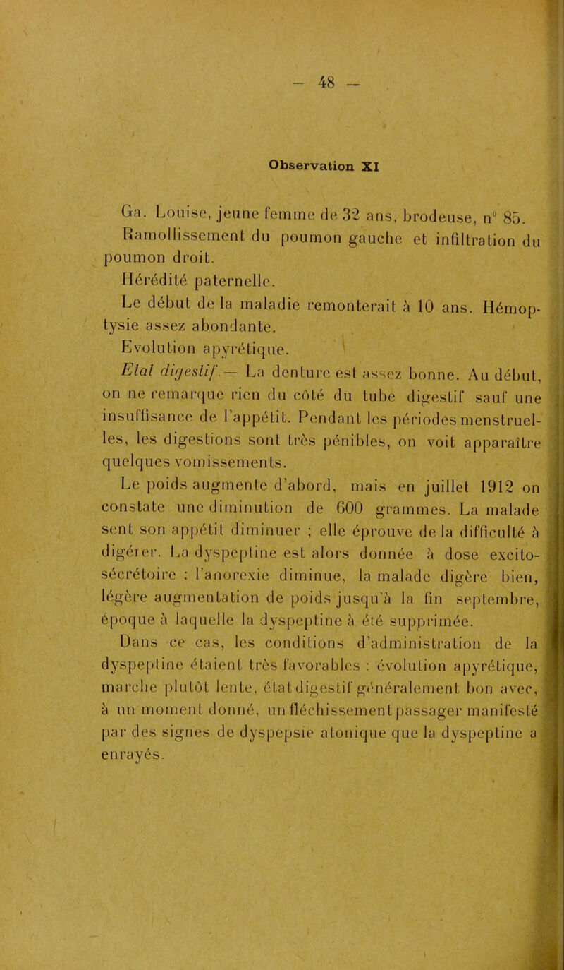 Observation XI Ga. Louise, jeune femme de 32 ans, brodeuse, nu 85. Ramollissement du poumon gauche et intiltration du poumon droit. Hérédité paternelle. Le début de la maladie remonterait à 10 ans. Hémop- tysie assez abondante. Evolution apyrétique. Elai digestif.— La denture est assez bonne. Au début, on ne remarque rien du côté du tube digestif sauf une insuffisance de 1 appétit. Pendant les périodes menstruel- les, les digestions sont très pénibles, on voit apparaître quelques vomissements. Le poids augmente d’abord, mais en juillet 1912 on constate une diminution de G00 grammes. La malade sent son appétit diminuer ; elle éprouve delà difficulté à digérer. La dyspeptine est alors donnée à dose excito- sécrétoire : l’anorexie diminue, la malade digère bien, légère augmentation de poids jusqu'à la fin septembre, époque à laquelle la dyspeptine à été supprimée. Dans ce cas, les conditions d’administration de la dyspeptine étaient très favorables : évolution apyrétique, marche plutôt lente, état digestif généralement bon avec, à un moment donné, un fléchissement passager manifesté par des signes de dyspepsie atonique que la dyspeptine a