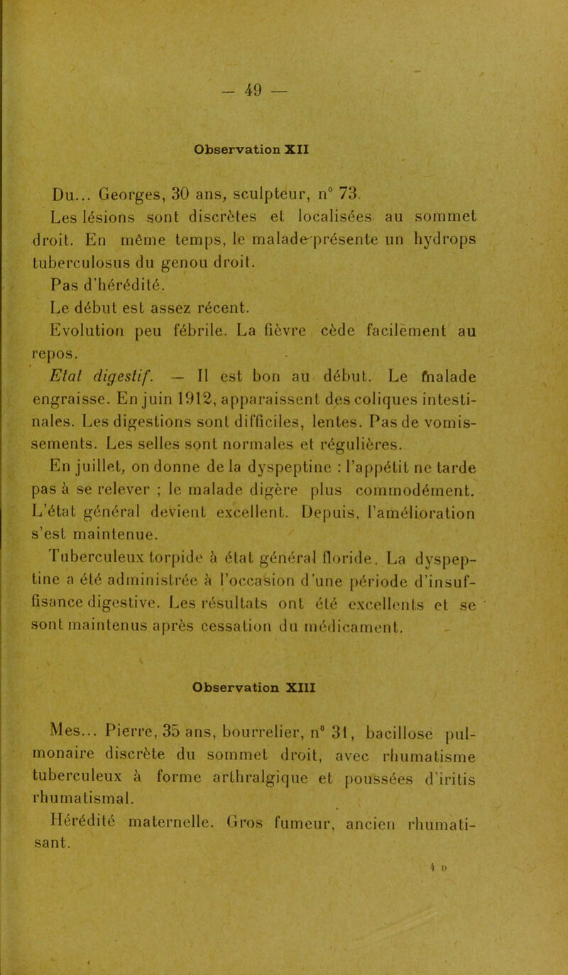 Observation XII Du... Georges, 30 ans, sculpteur, n° 73. Les lésions sont discrètes et localisées au sommet droit. En même temps, le malade^présente un hydrops tuberculosus du genou droit. Pas d’hérédité. Le début est assez récent. Evolution peu fébrile. La fièvre cède facilement au repos. Etat digestif. — Il est bon au début. Le frialade engraisse. En juin 1912, apparaissent des coliques intesti- nales. Les digestions sont difficiles, lentes. Pas de vomis- sements. Les selles sont normales et régulières. En juillet, on donne de la dyspeptine : l’appétit ne tarde pas à se relever ; le malade digère plus commodément. L’état général devient excellent. Depuis, l’amélioration s’est maintenue. Tuberculeux torpide à état général floride. La dyspep- tine a été administrée à l’occasion d’une période d’insuf- fisance digestive. Les résultats ont été excellents et se sont maintenus après cessation du médicament. Observation XIII Mes... Pierre, 35 ans, bourrelier, n° 31, bacillose pul- monaire discrète du sommet droit, avec rhumatisme tuberculeux à forme arthralgique et poussées d’iritis rhumatismal. Hérédité maternelle. Gros fumeur, ancien rhumati- sant. \ i)