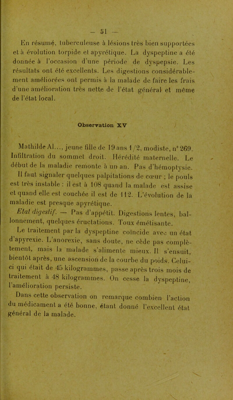 En résumé, tuberculeuse à lésions très bien supportées et à évolution torpide el apyrétique. La dyspeptine a été donnée à l’occasion d’une période de dyspepsie. Les résultats ont été excellents. Les digestions considérable- ment améliorées ont permis à la malade de faire les frais d’une amélioration très nette de l’état général et même de l’état local. \ vp _ / Observation XV I H Mathilde Al..., jeune fille de 19 ans 1 /2, modiste, n°269. Infiltration du sommet droit. Hérédité maternelle. Le début de la maladie remonte à un an. Pas d’hémoptysie. Il laut signaler quelques palpitations de cœur ; le pouls est très instable : il est à 108 quand la malade est assise et quand elle est couchée il est de 112. L’évolution de la maladie est presque apyrétique. Elal digestif. Pas d appétit. Digestions lentes, bal- lonnement, quelques éructations. Toux émétisante. Le traitement parla dyspeptine coïncide avec un état d apyrexie. L anorexie, sans doute, ne cède pas complè- tement, mais la malade s’alimente mieux. II s’ensuit, bientôt après, une ascension de la courbe du poids. Celui- ci qui était de 45 kilogrammes, passe après trois mois de traitement à 48 kilogrammes. On cesse la dyspeptine, l’amélioration persiste. Dans cette observation on remarque combien l’action du médicament a été bonne, étant donné l’excellent état général de la malade. I N V