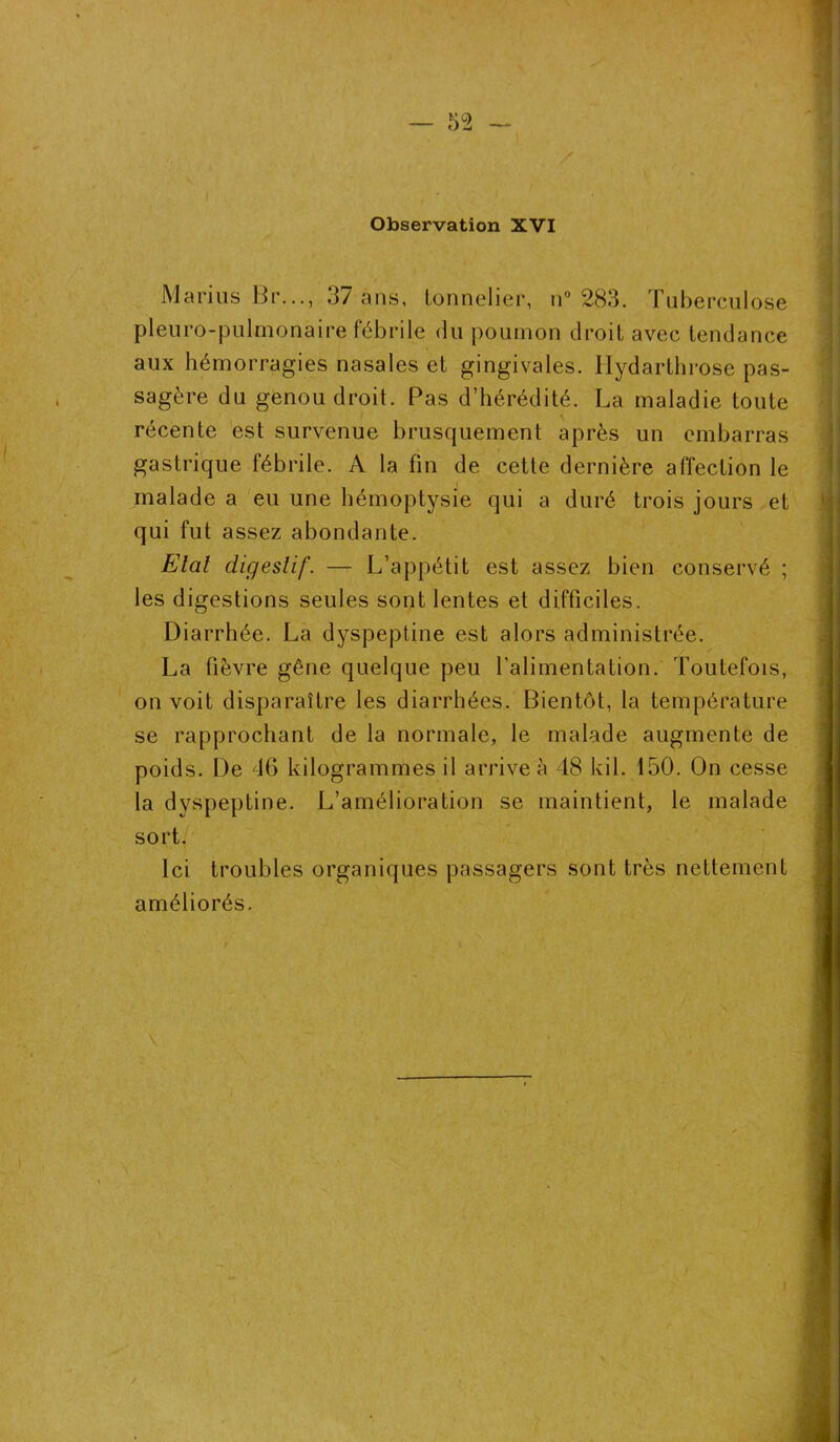 Observation XVI Marins Br..., 37 ans, tonnelier, n° 283. Tuberculose pleuro-pulmonaire fébrile du poumon droit avec tendance aux hémorragies nasales et gingivales. Ilydarthrose pas- sagère du genou droit. Pas d’hérédité. La maladie toute récente est survenue brusquement après un embarras gastrique fébrile. A la fin de cette dernière affection le malade a eu une hémoptysie qui a duré trois jours et qui fut assez abondante. Etat digestif. — L’appétit est assez bien conservé ; les digestions seules sont lentes et difficiles. Diarrhée. La dyspeptine est alors administrée. La lièvre gêne quelque peu l’alimentation. Toutefois, on voit disparaître les diarrhées. Bientôt, la température se rapprochant de la normale, le malade augmente de poids. De 46 kilogrammes il arrive à 48 kil. 150. On cesse la dyspeptine. L’amélioration se maintient, le malade sort. Ici troubles organiques passagers sont très nettement améliorés.