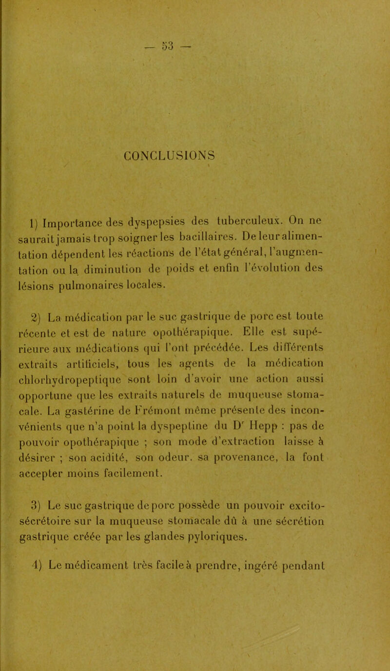 CONCLUSIONS 1) Importance des dyspepsies des tuberculeux. On ne saurait jamais trop soigner les bacillaires. De leur alimen- tation dépendent les réactions de l’état général, l’augmen- tation ou la diminution de poids et enfin l’évolution des lésions pulmonaires locales. 2) La médication par le suc gastrique de porc est toute récente et est de nature opothérapique. Elle est supé- rieure aux médications qui l’ont précédée. Les différents extraits artificiels, tous les agents de la médication chlorhydropeptique sont loin d’avoir une action aussi opportune que les extraits naturels de muqueuse stoma- cale. La gastérine de Frémont même présente des incon- vénients que n’a point la dyspeptine du Dr Ilepp : pas de pouvoir opothérapique ; son mode d’extraction laisse à désirer ; son acidité, son odeur, sa provenance, la font accepter moins facilement. 3) Le suc gastrique de porc possède un pouvoir excito- sécrétoire sur la muqueuse stomacale dû à une sécrétion gastrique créée par les glandes pyloriques. 4) Le médicament très facileà prendre, ingéré pendant