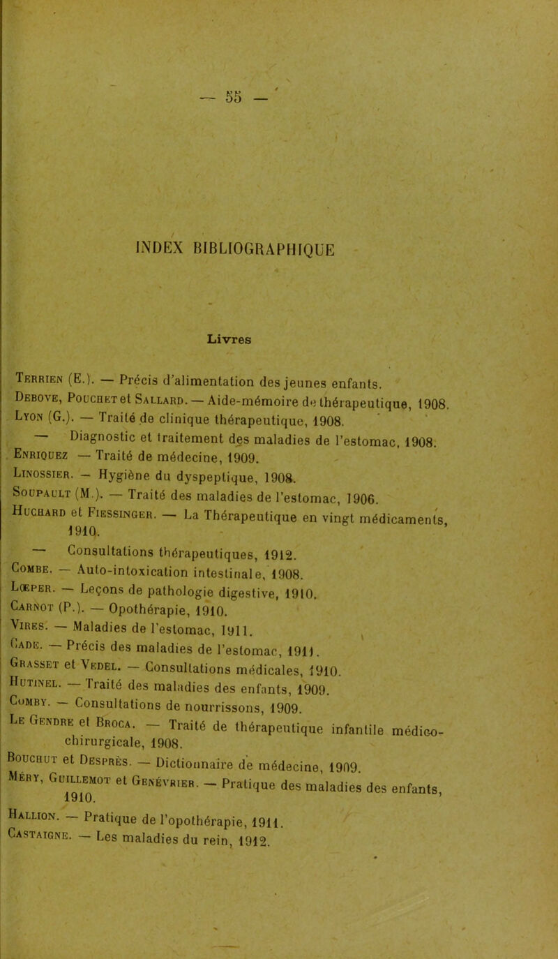 INDEX BIBLIOGRAPHIQUE Livres Terrien (E.). — Précis d’alimentation des jeunes enfants. Debove, PoucnETet Sallard. — Aide-mémoire de thérapeutique, 1908. Lyon (G.). — Traité de clinique thérapeutique, 1908. Diagnostic et Iraitement des maladies de l’estomac, 1908. Enriquez — Traité de médecine, 1909. Linossier. - Hygiène du dyspeptique, 1908. Soupault (M ). — Traité des maladies de l’estomac, 1906. Huchard et Fiessinger. — La Thérapeutique en vingt médicaments 1910, Consultations thérapeutiques, 1912. Combe. — Auto-intoxication intestinale, 1908. Lœper. — Leçons de pathologie digestive, 1910. Carnot (P.). — Opothérapie, 1910. Vires. Maladies de l’estomac, 1911. Lade. — Précis des maladies de l’estomac, 1911. | Grasset et Vedel. — Consultations médicales, 1910. IIutinel. — Traité des maladies des enfants, 1909. Cumby. — Consultations de nourrissons, 1909. LE C,EKDRE el Broca- - Traité de thérapeutique infantile médieo- chirurgicale, 1908. Boucauî et Desprès. — Dictionnaire de médecine, 1909. Meut, Guillemot et Genévrier. - Pratique des maladies des enfants, 1910. Hallion. — Pratique de l’opothérapie, 1911. Castaigne. — Les maladies du rein, 1912.