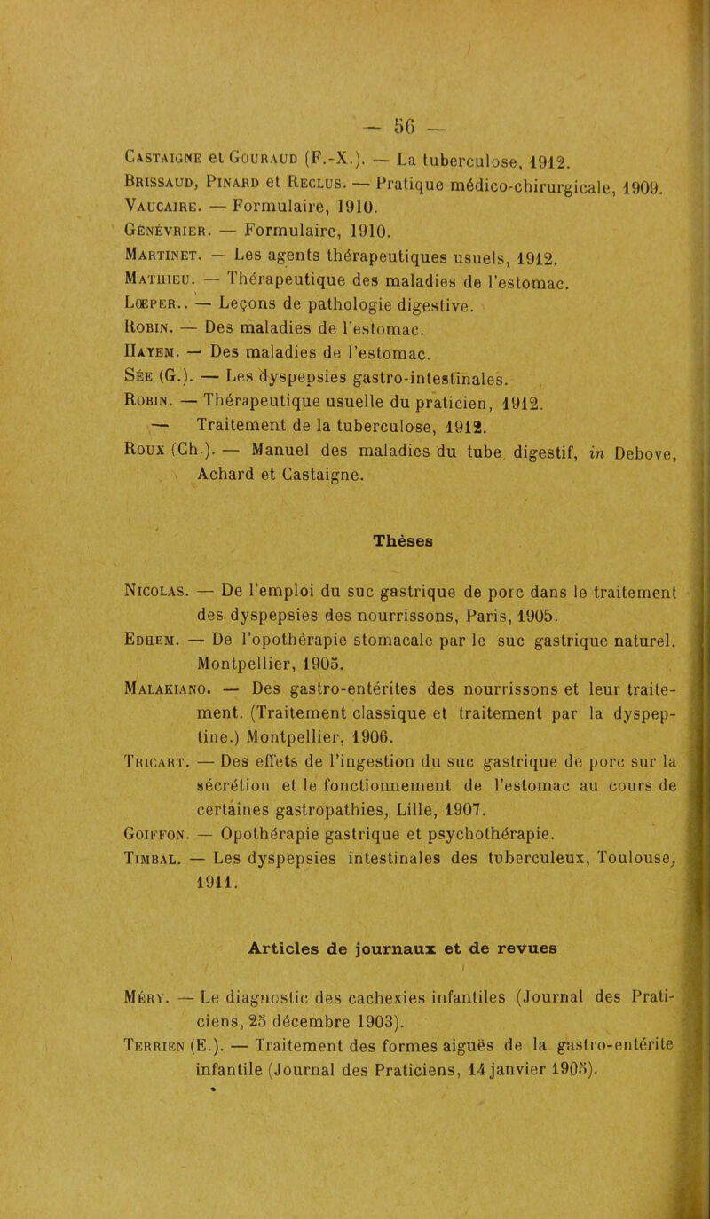 Castaigne et Gouraud (F.-X.). — La tuberculose, 1912. Brissaud, Pinard et Reclus. — Pratique médico-chirurgicale, 1909. Vaucaire. — Formulaire, 1910. Génévrier. — Formulaire, 1910. Martinet. — Les agents thérapeutiques usuels, 1912. Mathieu. — Thérapeutique des maladies de l’estomac. Lqeper.. — Leçons de pathologie digestive. Robin. — Des maladies de l’estomac. Hayem. — Des maladies de l’estomac. Sée (G.). — Les dyspepsies gastro-intestinales. Robin. — Thérapeutique usuelle du praticien, 1912. — Traitement de la tuberculose, 1912. Roux (Ch.). — Manuel des maladies du tube digestif, in Debove, Achard et Castaigne. * Thèses Nicolas. — De l’emploi du suc gastrique de porc dans le traitement des dyspepsies des nourrissons, Paris, 1905. Edhem. — De l’opothérapie stomacale par le suc gastrique naturel, Montpellier, 1905. Malakiano. — Des gastro-entérites des nourrissons et leur traite- ment. (Traitement classique et traitement par la dyspep- tine.) Montpellier, 1906. Tricart. — Des effets de l’ingestion du suc gastrique de porc sur la sécrétion et le fonctionnement de l’estomac au cours de certaines gastropathies, Lille, 1907. Goiefon. — Opothérapie gastrique et psychothérapie. Timbal. — Les dyspepsies intestinales des tuberculeux, Toulouse, 1911. Articles de journaux et de revues I Méry. — Le diagnostic des cachexies infantiles (Journal des Prati- ciens, 25 décembre 1903). Terrien (E.). — Traitement des formes aiguës de la gastro-entérite infantile (Journal des Praticiens, 14 janvier 1905).