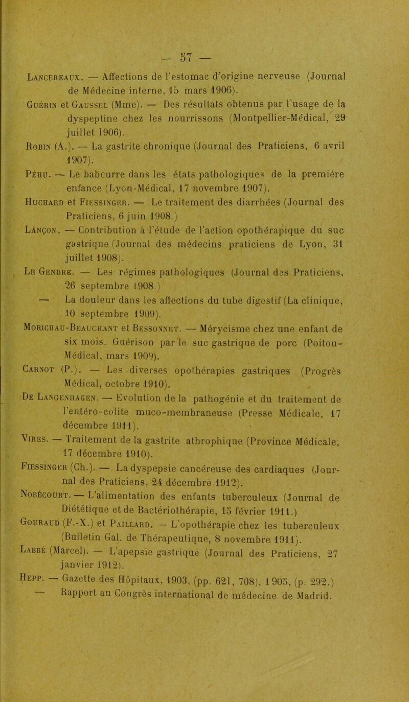 Lancer eaux. — Affections de l'estomac d’origine nerveuse (Journal de Médecine interne. 15 mars 1906). Guérin et Gaussel (Mme). — Des résultats obtenus par l'usage de la dyspeptine chez les nourrissons (Montpellier-Médical, 29 juillet 1906). Robin (A.). — La gastrite chronique (Journal des Praticiens, 6 avril 1907). Péhu. — Le babeurre dans les états pathologiques de la première enfance (Lyon-Médical, 17 novembre 1907). Hucoard et Fikssinger. — Le traitement des diarrhées (Journal des Praticiens, 6 juin 1908.) Lançon. — Contribution à l'étude de l’action opothérapique du suc gastrique (Journal des médecins praticiens de Lyon, 31 juillet 1908). Le Gendre. — Les régimes pathologiques (Journal des Praticiens, 26 septembre 1908.) — La douleur dans les aflections du tube digestif (La clinique, 10 septembre 1909). Moricrau-Beauceiant et Bëssonnet. — Mérycisme chez une enfant de six mois. Guérison par le suc gastrique de porc (Poitou- Médical, mars 1909). Carnot (P.). — Les diverses opothérapies gastriques (Progrès Médical, octobre 1910). De Langenliagen. — Evolution de la pathogénie et du traitement de l entéro-colile muco-inembraneuse (Presse Médicale, 17 décembre 1911). Vires. traitement de la gastrite athrophique (Province Médicale; 17 décembre 1910). Fiessinger (Ch.). — La dyspepsie cancéreuse des cardiaques (Jour- nal des Praticiens, 24 décembre 1912). Nobécourt. — L’alimentation des enfants tuberculeux (Journal de Diététique et de Bactériothérapie, 15 février 1911.) Gouraud (F.-X.) et Paillard. — L'opothérapie chez les tuberculeux (Bulletin Gai. de Thérapeutique, 8 novembre 1911). Labbé (Marcel). L apepsie gastrique (Journal des Praticiens, 27 janvier 1912). Hepp. — Gazette des Hôpitaux, 1903, (pp. 621, 708), 1903, (p. 292.) Rapport au Congrès international de médecine de Madrid.