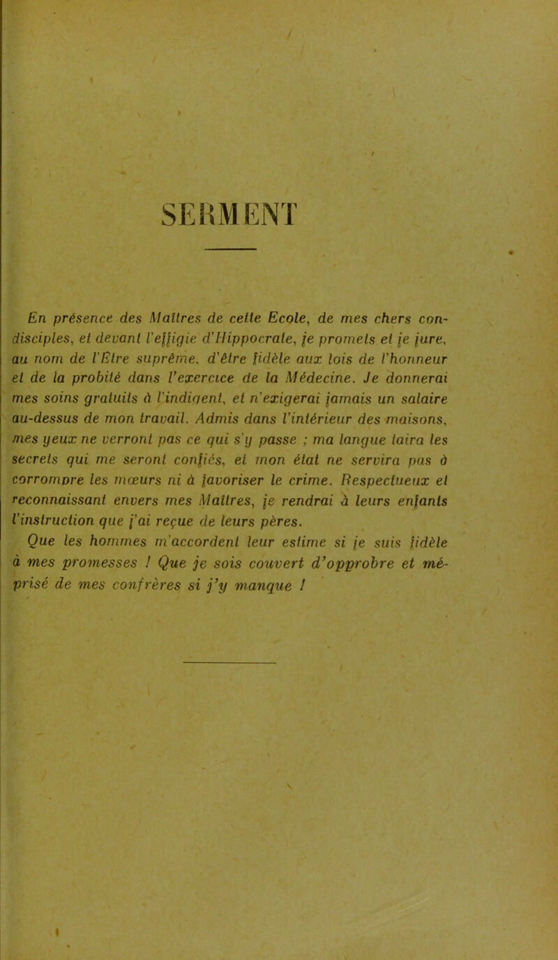 SERMENT En présence des Maîtres de celle Ecole, de mes chers con- disciples, et devant l'effigie d'Uippocrale, je promets et \e jure, au nom de l'Etre suprême, d'être fidèle aux lois de l'honneur et de la probité dans l’exercice de la Médecine. Je donnerai mes soins gratuits à l'indiqenl, et n'exigerai famais un salaire au-dessus de mon travail. Admis dans l'intérieur des maisons, mes yeux ne verront pas ce qui s'y passe ; ma langue taira les secrets qui me seront confiés, et mon état ne servira pas à corrompre les mœurs ni à favoriser le crime. Respectueux et reconnaissant envers mes Maîtres, je rendrai à leurs enfants l’instruction que j'ai reçue de leurs pères. Que les hommes m’accordent leur estime si je suis fidèle à mes promesses ! Que je sois couvert d’opprobre et mé- prisé de mes confrères si j’y manque !