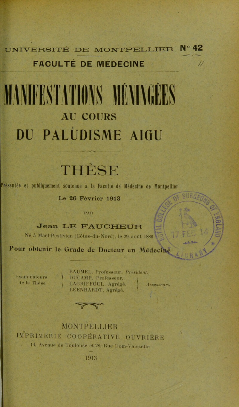 FACULTÉ DE MÉDECINE // AU COURS DU PALUDISME AIGU -our> Présentée et publiquement soutenue à la Faculté de Médecine de Montpellier Le 26 Février 1913 par •• Jean LE FAUCHEUR Né à Maël-Pestivien (Côtes-du-Nord), le 29 août 1886 • Pour obtenir le Grade de Docteur en Médecine , BAUMEL. Professeur. Président. Examinateurs \ DUGAMP. Professeur. \ de la Thèse LAGRIFFOUL. Agrégé. Assesseurs LEENHARDT, Agrégé. MONTPELLIER IMPRIMERIE COOPÉRATIVE OUVRIÈRE H, Avenue de Toulouse et 28, Rue Dom-Vaissette 1913