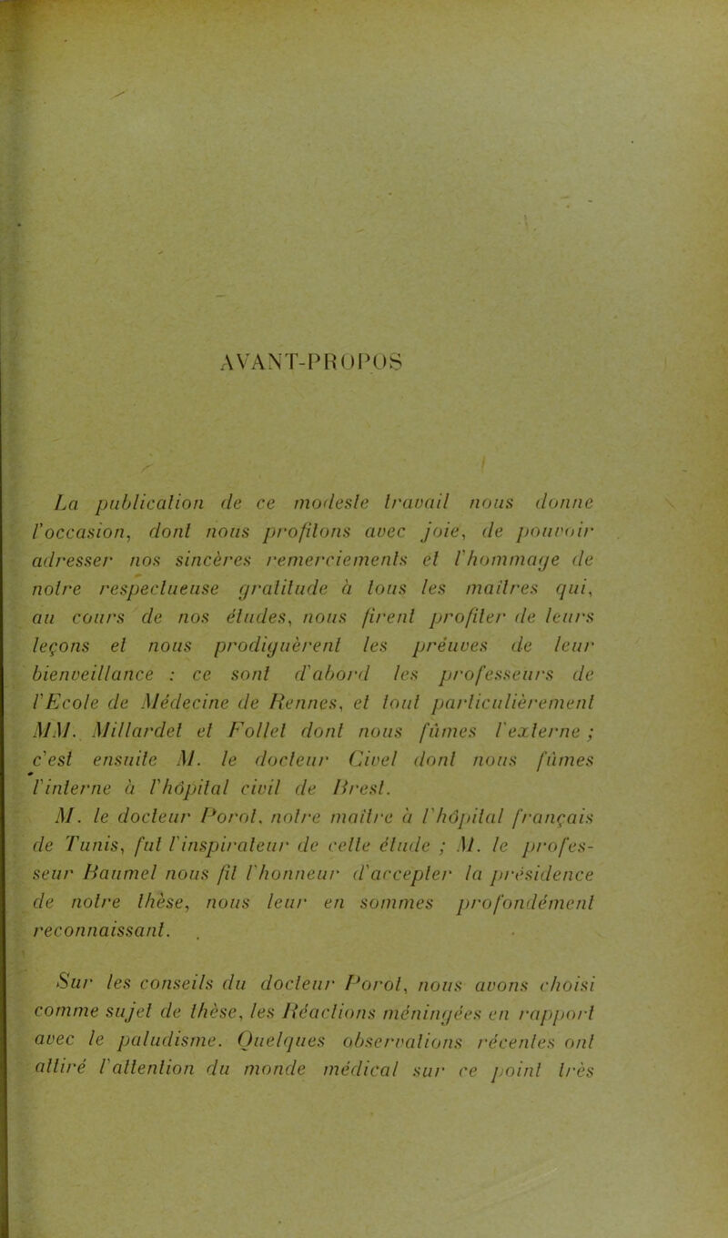 AVANT-PROPOS La publication de ce modeste traçait nous donne roccasion, dont nous profilons avec joie, de pouvoir adresser nos sincères remerciements et l'hommage de notre respectueuse gratitude à tous les maîtres qui, au cours de nos éludes, nous firent profiler de leurs leçons et nous prodiguèrent les preuves de leur bienveillance : ce sont d'abord les professeurs de l'Ecole de Médecine de Rennes, et loul particulièrement MM. Millardel et Follet dont nous fûmes l'externe ; c'est ensuite M. le docteur Civel dont nous fûmes r l'interne à l'hôpital civil de Brest. M. le docteur Porol. notre maître à l'hôpital français de Tunis, fut l'inspirateur de celle élude ; M. le profes- seur Baumel nous fil l'honneur d'accepter la présidence de notre thèse, nous leur en sommes profondément reconnaissant. Sur les conseils du docteur Porol, nous avons choisi comme sujet de thèse, les Réactions méningées en rapport avec le paludisme. Quelques observations récentes oui attiré l'attention du monde médical sur ce point très