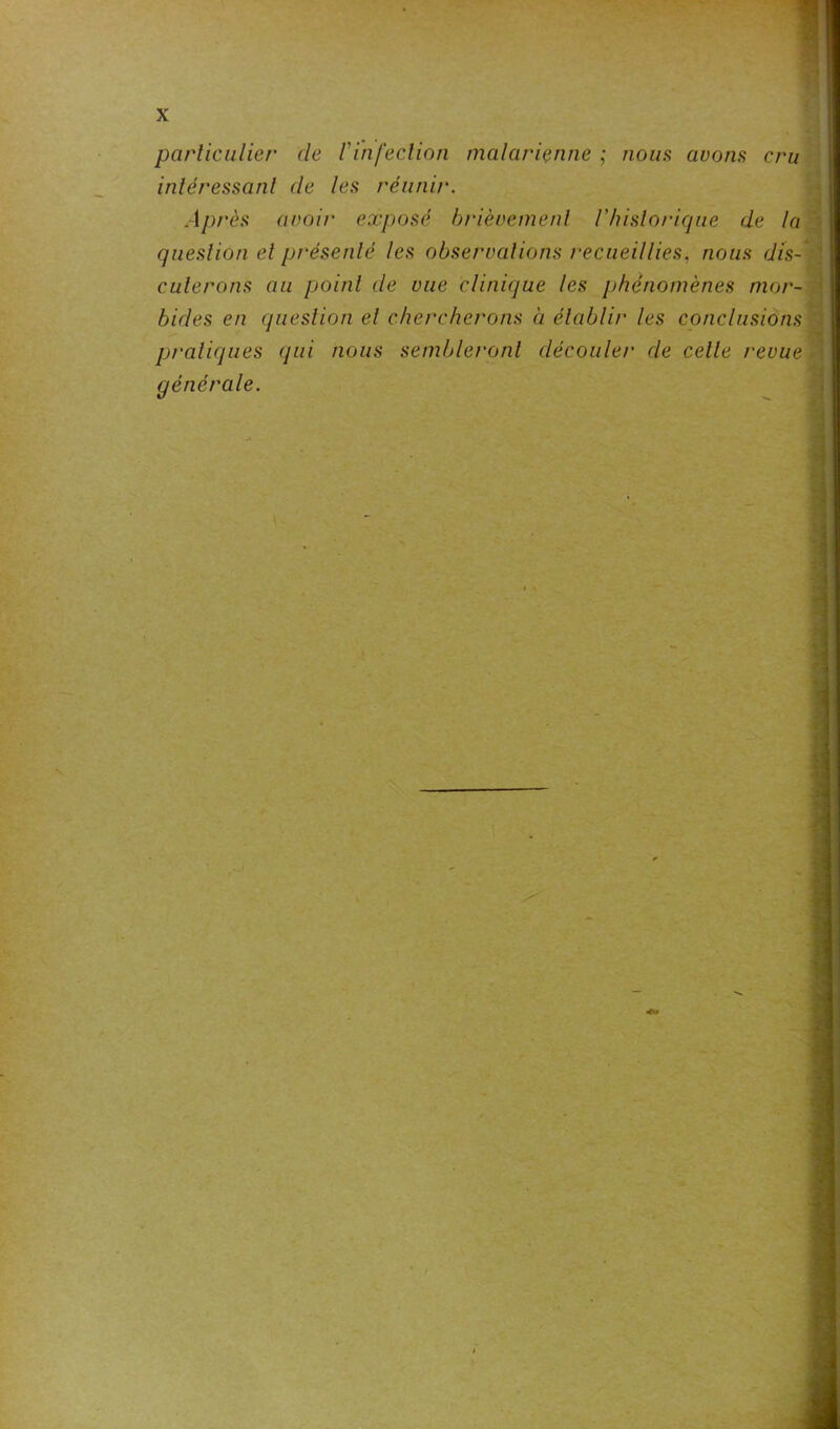 particulier de l'infection malarienne ; noms avons cru intéressant (le tes réunir. Après avoir exposé brièvement Vhistorique de la question et présenté les observations recueillies, nous dis- cuterons au point de vue clinique les phénomènes mor- bides en question et chercherons à établir les conclusions pratiques qui nous sembleront découler de celle revue générale.