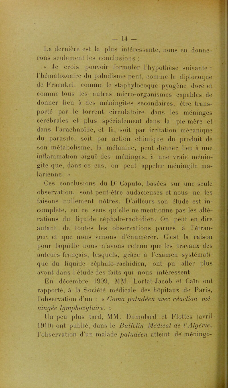 La dernière est la plus intéressante, nous en donne- rons seulement les conclusions : « Je crois pouvoir formuler l’hypothèse suivante : 1 hématozoaire du paludisme peut, comme le diplocoque de Fraenkel, comme le staphylocoque pyogène doré et comme tous les autres micro-organismes capables de donner lieu à des méningites secondaires, être trans- porté par le torrent circulatoire dans les méninges cérébrales et plus spécialement dans la pie-mère et dans l’arachnoïde, et là, soit par irritation mécanique du parasite, soit par action chimique du produit de son métabolisme, la mélanine, peut donner lieu à une inflammation aiguë des méninges, à une vraie ménin- gite que, dans ce cas, on peut appeler méningite ma- larienne. » Ces conclusions du D1' Caputo, basées sur une seule observation, sont peut-être audacieuses et nous ne les faisons nullement nôtres. D’ailleurs son étude est in- complète, en ce sens qu’elle ne mentionne pas les alté- rations du liquide céphalo-rachidien. On peut en dire autant de toutes les observations parues à l’étran- ger, et que nous venons d’énumérer. C’est la raison pour laquelle nous n’avons retenu que les travaux des auteurs français, lesquels, grâce à l’examen systémati- que du liquide céphalo-rachidien, ont pu aller plus avant dans l’étude des faits qui nous intéressent. En décembre 1909, MM. Lortat-Jacob et Caïn ont rapporté, à la Société médicale des hôpitaux de Paris, l’observation d’un : « Coma paludéen avec réaction mé- ningée lymphocytaire. » Un peu plus tard, MM. Dumolard et Flottes (avril 1910) ont publié, dans le Bulletin Médical de VAlgérie, l’observation d’un malade paludéen atteint de méningo-