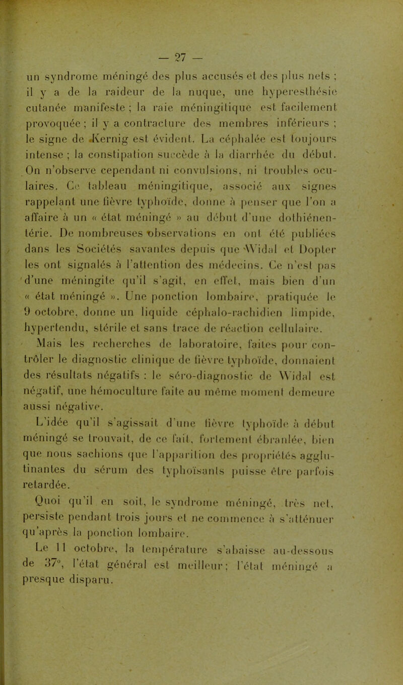 un syndrome méningé des plus accusés et des plus nets ; il y a de la raideur de la nuque, une hyperesthésie cutanée manifeste; la raie méningitique est facilement provoquée; il y a contracture des membres inférieurs ; le signe de .Kernig est évident. La céphalée est toujours intense; la constipation succède à la diarrhée du début. On n’observe cependant ni convulsions, ni troubles ocu- laires. Ce tableau méningitique, associé aux signes rappelant une fièvre typhoïde, donne à penser que l’on a affaire à un « état méningé » au début d’une dothiénen- térie. De nombreuses observations en ont été publiées dans les Sociétés savantes depuis que AYidal et Dopler les ont signalés à l’attention des médecins. Ce n’est pas d’une méningite qu’il s’agit, en effet, mais bien d’un « état méningé ». Une ponction lombaire, pratiquée h* 9 octobre, donne un liquide céphalo-rachidien limpide, hypertendu, stérile et sans trace de réaction cellulaire. Mais les recherches de laboratoire, laites pour con- trôler le diagnostic clinique de lièvre typhoïde, donnaient des résultats négatifs : le séro-diagnostic de Widal est négatif, une hémoculture faite au même moment demeure aussi négative. L’idée qu’il s agissait d'une lièvre typhoïde à début méningé se trouvait, de ce fait, fortement ébranlée, bien que nous sachions que l’apparition des propriétés agglu- tinantes du sérum des typhoïsanls puisse être parfois retardée. Quoi qu il en soit, le syndrome méningé, très net, persiste pendant trois jours et ne commence à s’atténuer qu’après la ponction lombaire. Le 11 octobre, la température s’abaisse au-dessous de 3/°, I état général est meilleur; l’état méniimé a presque disparu.