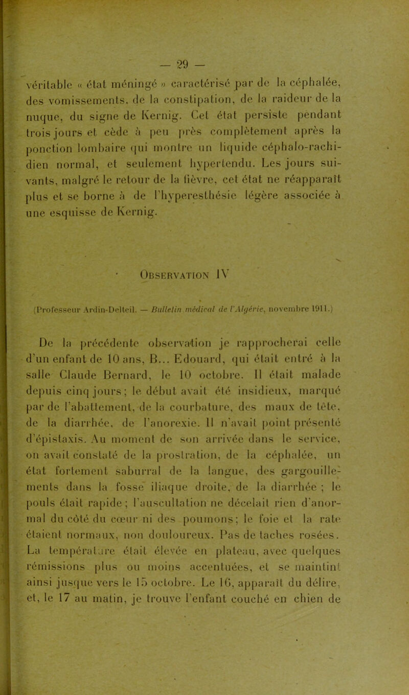 véritable « état méningé « caractérisé par de la céphalée, des vomissements, de la constipation, de la raideur de la nuque, du signe de Kernig. Cet état persiste pendant trois jours et cède à peu près complètement après la ponction lombaire qui montre un liquide céphalo-rachi- dien normal, et seulement hypertendu. Les jours sui- vants, malgré le retour de la lièvre, cet état ne réapparaît plus et se borne à de l’hyperesthésie légère associée à une esquisse de Kernig. Observation IV (Professeur Ardin-Delteil. — Bulletin médical de l’Algérie, novembre 1911.) De la précédente observation je rapprocherai celle d’un enfant de 10 ans, B... Edouard, qui était entré à la salle Claude Bernard, le 10 octobre. 11 était malade depuis cinq jours ; le début avait été insidieux, marqué par de rabattement, de la courbature, des maux de tète, de la diarrhée, de l'anorexie. Il n'avait point présenté d’épistaxis. Au moment de son arrivée dans le service, on avait constaté de la prostration, de la céphalée, un état fortement saburral de la langue, des gargouille-1 ments dans la fosse iliaque droite, de la diarrhée ; le pouls était rapide; l’auscultation ne décelait rien d'anor- mal du côté du cœur ni des poumons; le foie et la rate étaient normaux, non douloureux. Pas de taches rosées. La température était élevée en plateau, avec quelques rémissions plus ou moins accentuées, et se maintint ainsi jusque vers le 15 octobre. Le 10, apparaît du délire, et, le 17 au matin, je trouve l’enfant couché en chien de