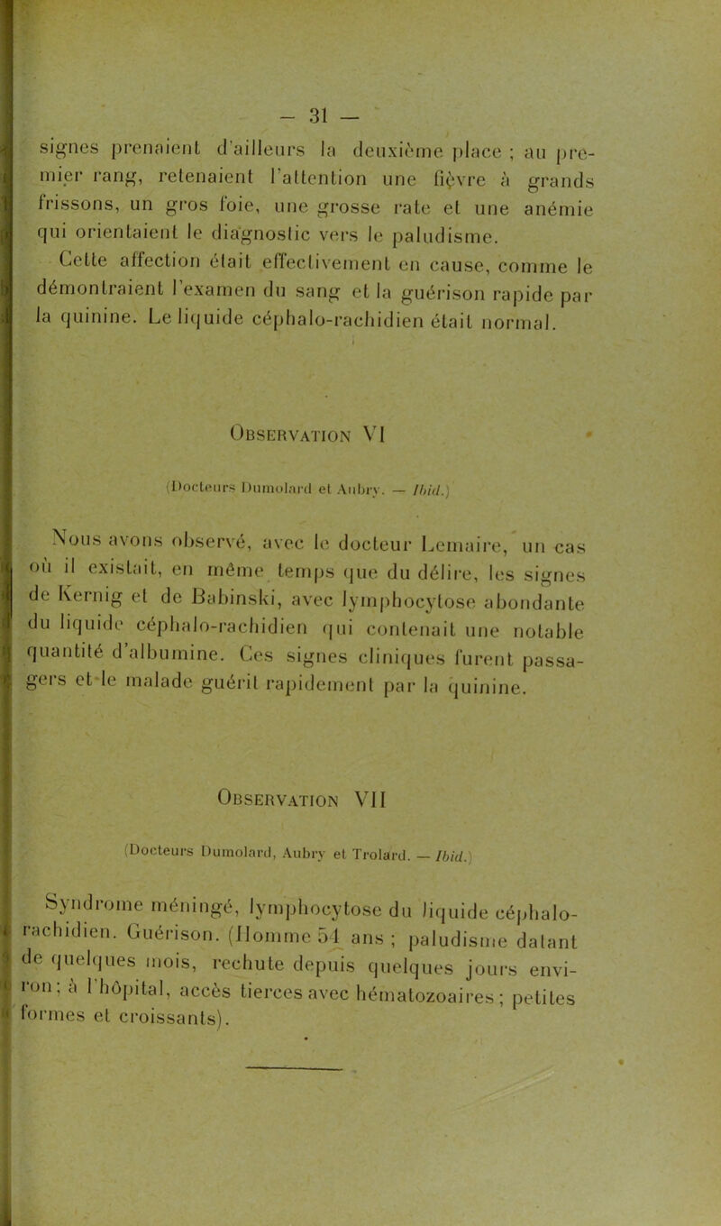 signes prenaient d’ailleurs la deuxième place ; au pre- mier rang, retenaient l'attention une lièvre à grands frissons, un gros foie, une grosse rate et une anémie qui orientaient le diagnostic vers le paludisme. Cette affection était effectivement en cause, comme le démontraient 1 examen du sang et la guérison rapide par la quinine. Le liquide céphalo-rachidien était normal. Observation VI (Docteurs Dumolard et Aubry. — Ibid.) Nous avons observé, avec le docteur Lemaire, un cas ou il existait, en môme temps que du délire, les signes de Kernig et de Babinski, avec lymphocytose abondante du liquide céphalo-rachidien qui contenait une notable quantité d albumine. Ces signes cliniques furent passa- gers et le malade guérit rapidement par la quinine. Observation VII (Docteurs Dumolard, Aubry et Trolard. — Ibid. Syndrome méningé, lymphocytose du liquide céphalo- rachidien. Guérison. (Homme 54 ans; paludisme datant de quelques mois, rechute depuis quelques jours envi- ron; à 1 hôpital, accès tierces avec hématozoaires; petites formes et croissants).