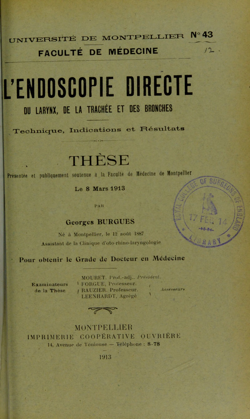 UNIVERSITÉ DE MONTPELLIER N 43 FACULTÉ DE MÉDECINE !i- ■ L’ENDOSCOPIE DIRECTE DU LARYNX, DE LA TRACHÉE ET DES BRONCHES Technique, Indications et Résultats THÈSE Présentée et publiquement soutenue a la Faculté de Médecine de Montpellier ■> V vj Le 8 Mars 1913 >' PAU Georges BURGUES Né à Montpellier, le 12 aoiTt 1S87 Assistant de ta Clinique d’oto-rliino-laryngologie Four obtenir le Grade de Docteur en Médecine MOURET. Prof.-adj.. I>rêsi<{ent. Examinateurs ' FORGUE, Professeur. ( de la Thèse / RAUZIER. Professeur. Assesm-u/y LEENHARDT. Agrégé ' MONTPELLIER IMPRIMERIE COOPÉRATIVE OUVRIÈRE 14, Avenue de Toulouse — Téléphone : 8-78 1913