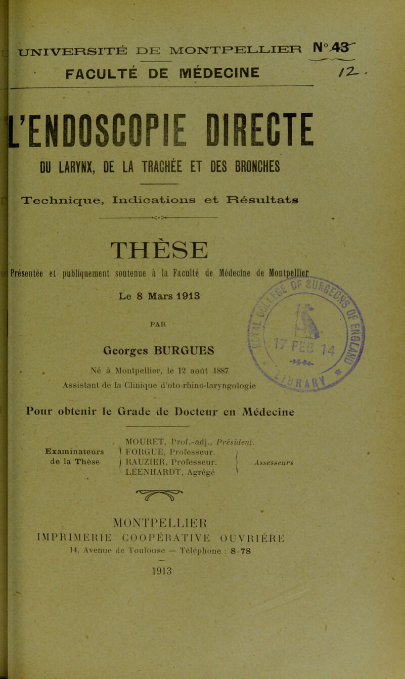 'ENDOSCOPIE DIRECTE DU LARYNX, DE LA TRACHÉE ET DES BRONCHES Technique, Indications et Résultats Présentée et publiquement soutenue à la Faculté de Médecine de Montpellier Le 8 Mars 1913 # Né à Montpellier, le 12 août 1887 Assistant de la Clinique d’oto-rhino-laryngologie Pour obtenir le Grade de Docteur en Médecine MOURET. Prof.-adj.. Président. Examinateurs I FOUGUE, Professeur. ^ de la Thèse / RAUZIER, Professeur. Assesseurs LEENHARDT, Agrégé ' FACULTÉ DE MÉDECINE <*> Georges BURGUES PAR MONTPELLIER IMPRIMERIE COOPÉRATIVE OUVRIÈRE 14, Avenue de Toulouse — Téléphone : 8-78 1913