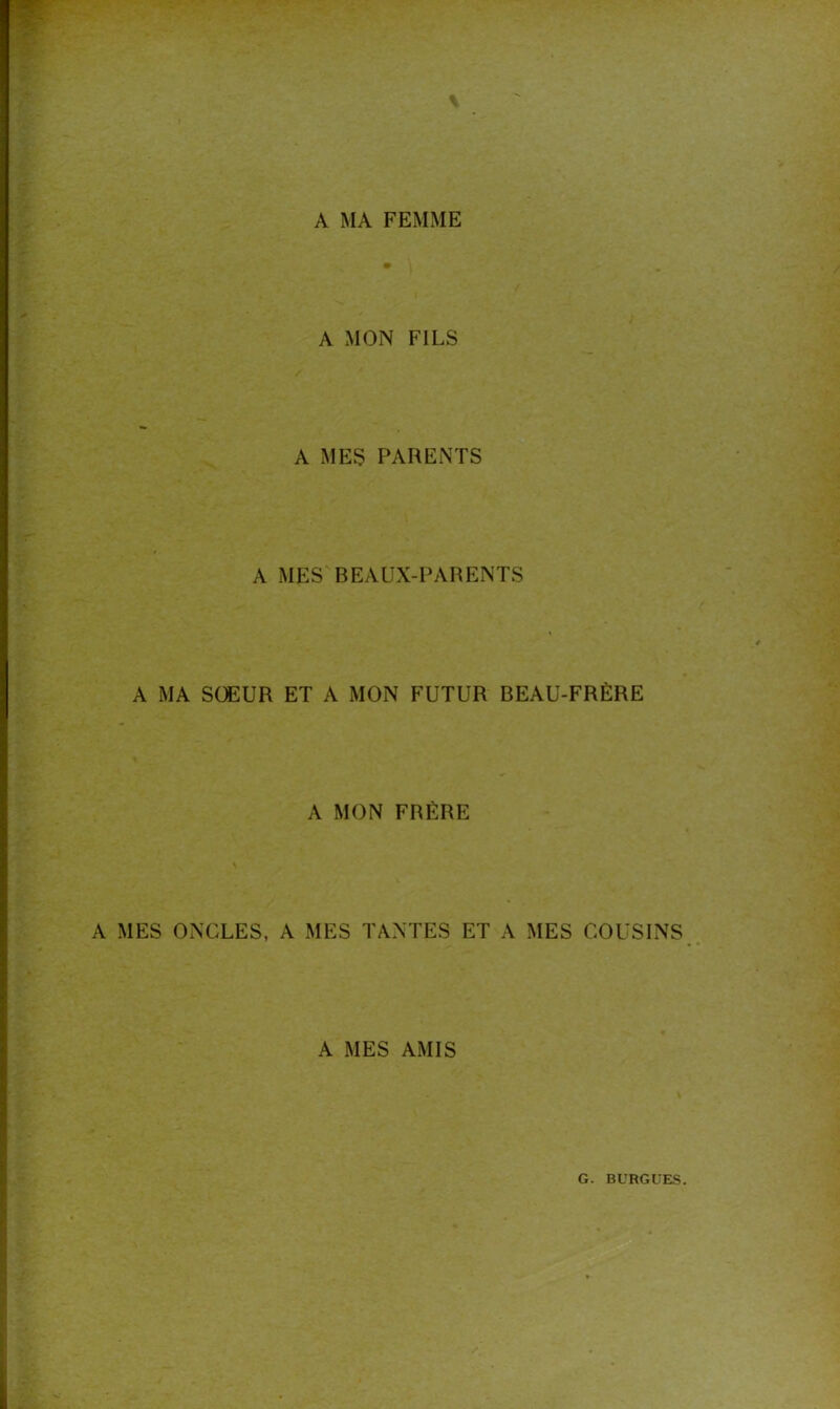 A MA FEMME A MON FILS A MES PARENTS A MES BEAUX-PARENTS A MA SŒUR ET A MON FUTUR BEAU-FRÈRE A MON FRÈRE A MES ONCLES, A MES TANTES ET A MES COUSINS A MES AMIS G. BURGUES.