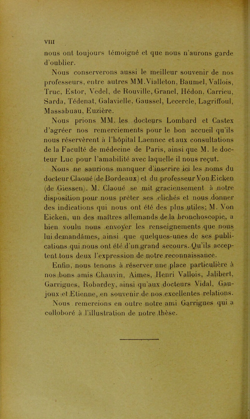 VIII nous ont toujours témoigné et que nous n’aurons garde d’oublier. Nous conserverons aussi le meilleur souvenir de nos professeurs, entre autres MM.Yialleton, Baumel, Vallois, Truc, Estor, Vedel, de Rouville, Granel, Hédon, Carrieu, Sarda, Tédenat, Galavielle, Gaussel, Lecercle, Lagriffoul, Massabuau, Euzière. Nous prions MM. les docteurs Lombard et Castex d’agréer nos remerciements pour le bon accueil qu’ils nous réservèrent à l’hôpital Laennec et aux consultations de la Faculté de médecine de Paris, ainsi que M. le doc- teur Luc pour l’amabilité avec laquelle il nous reçut. Nous ne saurions manquer d’inscrire ici les noms du docteur Claoué (de Bordeaux) et du professeur Von Eicken (de Giessen). M. Claoué se mit gracieusement à notre disposition pour nous prêter ses clichés et nous donner des indications qui nous ont été des plus utiles; M. Von Eicken, un des maîtres allemands delà bronchoscopie, a bien voulu nous envoyer les renseignements que nous lui demandâmes, ainsi que quelques-unes de ses publi- cations qui nous ont été d’un grand secours. Qu’ils accep- tent tous deux l’expression de notre reconnaissance. Enfin, nous tenons à réserver une place particulière à nos bons amis Chauvin, Aimes, Henri Vallois, Jalibert, Garrigues, Robardey, ainsi qu’aux docteurs Vidal, Gau- joux et Etienne, en souvenir de nos excellentes relations. Nous remercions en outre notre ami Garrigues qui a colloboré à l’illustration de notre thèse.