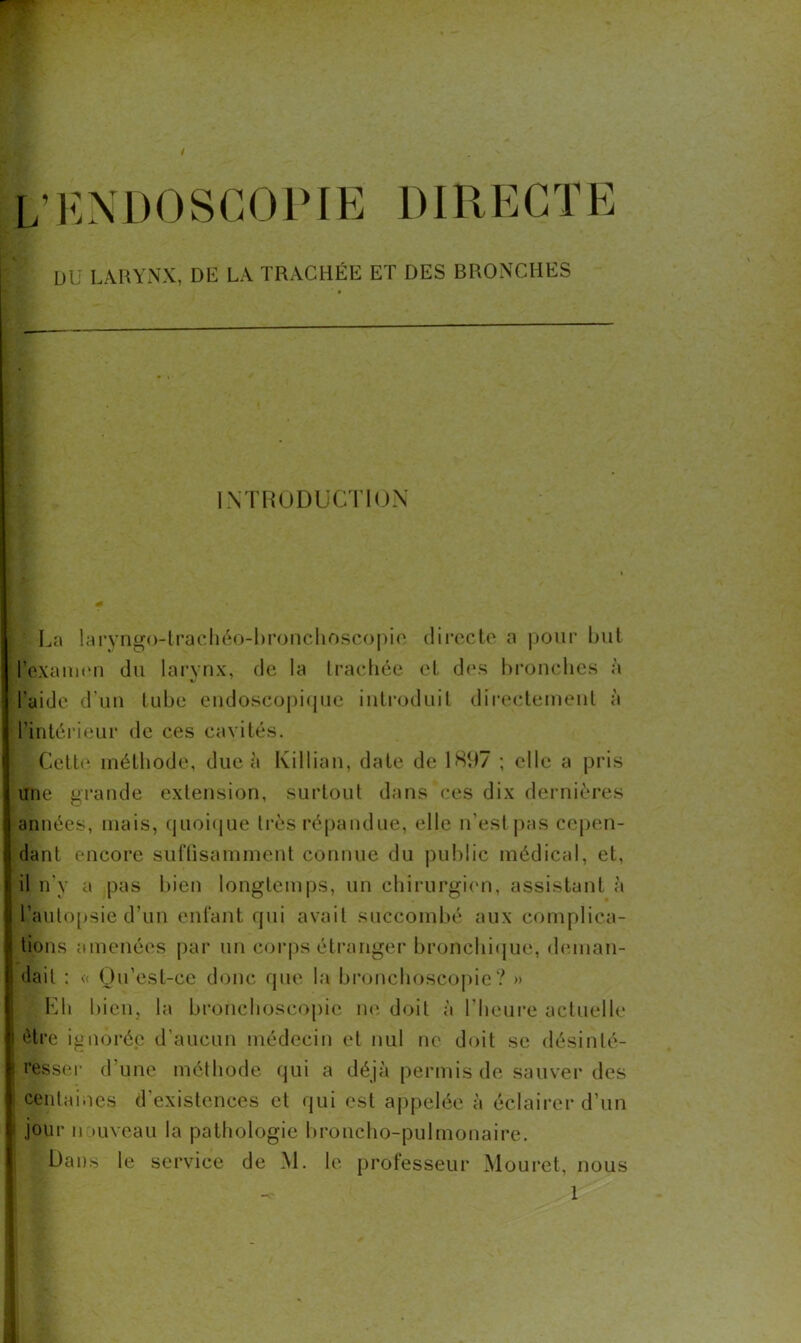 / ^ENDOSCOPIE DIRECTE DU LARYNX, DE LA TRACHÉE ET DES BRONCHES INTRODUCTION La laryngo-trachéo-bronchoscopie directe a pour but l’examen du larynx, de la trachée et des bronches à l'aide d’un lube endoscopique introduit directement à l’intérieur de ces cavités. Cette méthode, due à Killian, date de 1807 ; elle a pris une grande extension, surtout dans ces dix dernières années, mais, quoique très répandue, elle n’estpas cepen- dant encore suffisamment connue du public médical, et, il n'y a pas bien longtemps, un chirurgien, assistant à l'autopsie d’un enfant qui avait succombé aux complica- tions amenées par un corps étranger bronchique, deman- dait : « Qu’est-ce donc que la bronchoscopie? » |Eh bien, la bronchoscopie ne doit à l'heure actuelle être ignorée d’aucun médecin et nul ne doit se désinté- resser d’une méthode qui a déjà permis de sauver des I centaines d’existences et qui est appelée à éclairer d’un 1 jour n »uveau la pathologie broncho-pulmonaire. ■Dans le service de Al. le professeur Mouret, nous