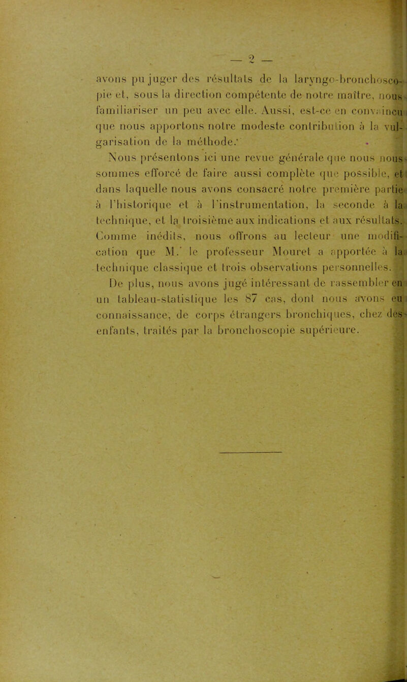 avons pu juger des résultats de la 1 aryngo-bronchosco- pie et, sous la direction compétente de notre maître, nous familiariser un peu avec elle. Aussi, est-ce en conv; incu que nous apportons notre modeste contribution à la vul- garisation de la méthode.* Nous présentons ici une revue générale que nous nous sommes efforcé de faire aussi complète que possible, et dans laquelle nous avons consacré notre première partie à ('historique et à l’instrumentation, la seconde à la technique, et la troisième aux indications et aux résultats. Comme inédits, nous offrons au lecteur une modifi- cation que M. le professeur Mouret a apportée à la technique classique et trois observations personnelles. | De plus, nous avons jugé intéressant de rassembler en un tableau-statistique les 87 cas, dont nous avons eu connaissance, de corps étrangers bronchiques, chez des enfants, traités par la bronchoscopie supérieure.