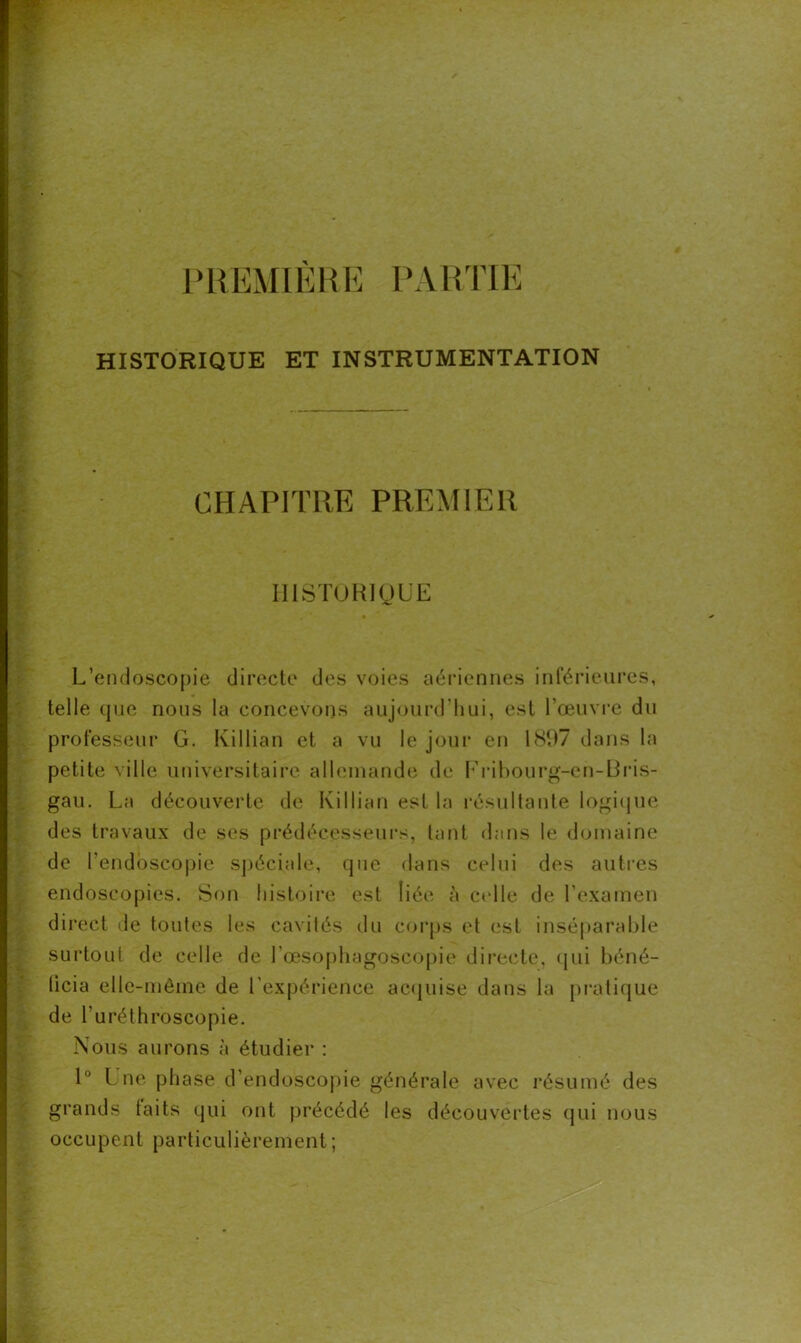 PREMIERE PARTIE HISTORIQUE ET INSTRUMENTATION CHAPITRE PREMIER HISTORIQUE L’endoscopie directe des voies aériennes inférieures, telle que nous la concevons aujourd’hui, est l’œuvre du professeur G. Killian et a vu le jour en 1897 dans la petite ville universitaire allemande de Fribourg-en-13ris- gau. La découverte de Killian est la résultante logique des travaux de ses prédécesseurs, tant dans le domaine de l’endoscopie spéciale, que dans celui des autres endoscopies. Son histoire est liée à celle de l’examen direct de toutes les cavités du corps et est inséparable surtout de celle de l'œsophagoscopie directe, qui béné- ticia elle-même de l’expérience acquise dans la pratique de l’uréthroscopie. Nous aurons à étudier : 1° Une phase d’endoscopie générale avec résumé des grands laits qui ont précédé les découvertes qui nous occupent particulièrement ;