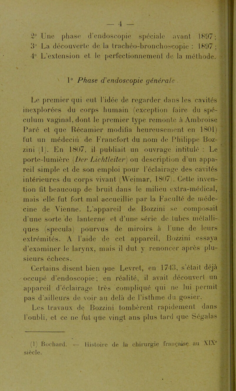 2° Une phase d'endoscopie spéciale avant 1897; 3° La découverte de la Irachéo-bronchoseopic : 1897 ; 4° L’extension et le perfectionnement de la méthode. 1° Phase d'endoscopie générale ■ Le premier qui eut l’idée de regarder dans les cavités inexplorées du corps humain (exception faire du spé- culum vaginal, dont le premier type remonte à Ambroise Paré et que Récamier modifia heureusement en 1801) fut un médecin de Francfort du nom de Philippe Boz- zini (1). En 1807, il publiait un ouvrage intitulé : Le porte-lumière (Der Lichtleiler) ou description d’un appa- reil simple et de son emploi pour l’éclairage des cavités intérieures du corps vivant (Weimar, 1807). Cette inven- tion fit beaucoup de bruit dans le milieu extra-médical, mais elle fut fort mal accueillie par la Faculté de méde- cine de Vienne. L’appareil de Bozzini se composait d'une sorte de lanterne et d’une série de tubes métalli- ques (spécula) pourvus de miroirs à 1 une de leurs extrémités. A l'aide de cet appareil, Bozzini essaya d’examiner le larynx, mais il dut y renoncer après plu- sieurs échecs. Certains disent bien que Levret, en 1743, s’était déjà occupé d’endoscopie; en réalité, il avait découvert un appareil d’éclairage très compliqué qui ne lui permit pas d'ailleurs de voir au delà de l’isthme du gosier. Les travaux de Bozzini tombèrent rapidement dans l'oubli, et ce ne fut que vingt ans plus tard que Ségalas (1) Bochard. siècle. Histoire de la chirurgie française au XIXe