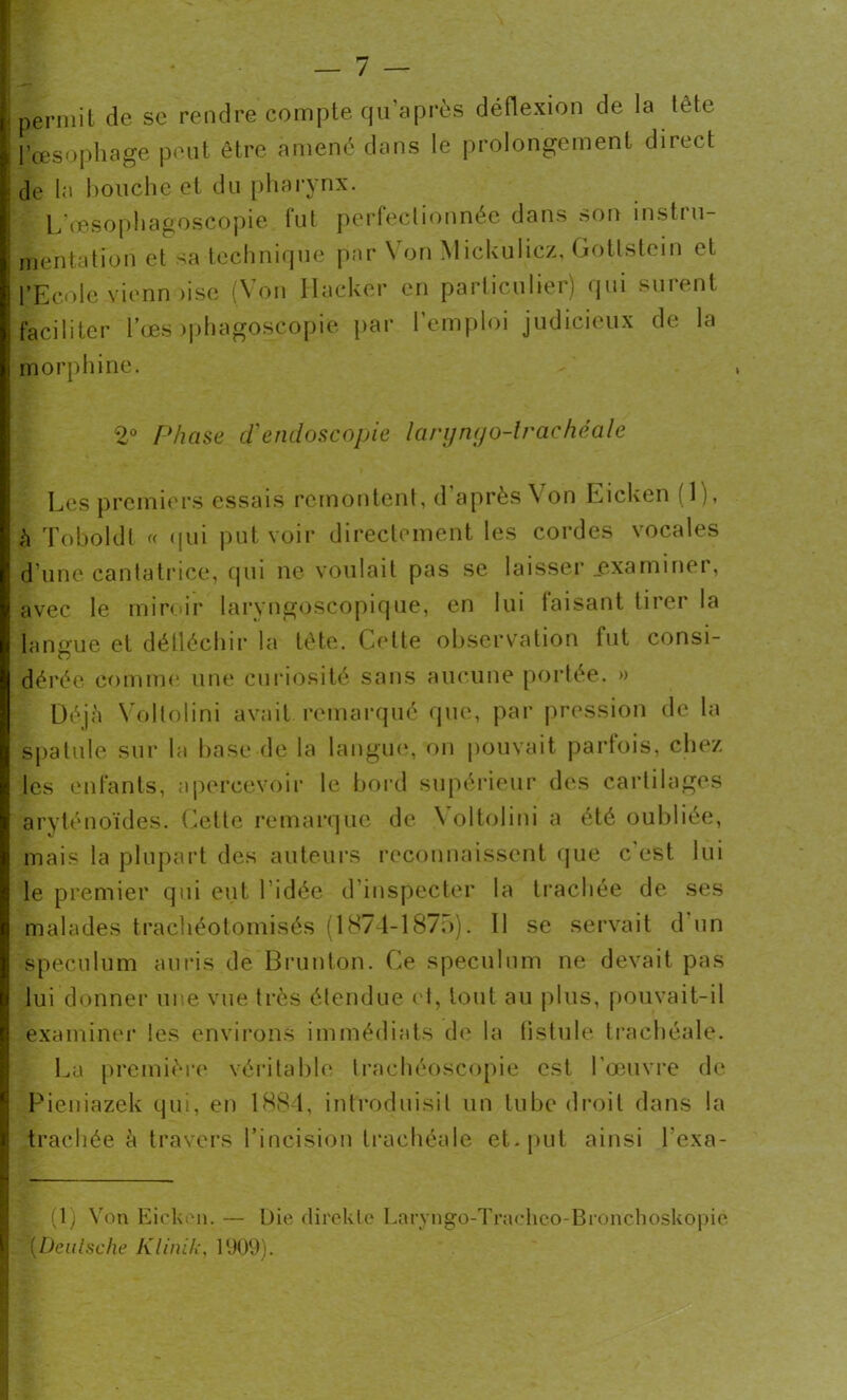 | permit de se rendre compte qu’après déflexion de la tête il’œsophage peut être amené dans le prolongement direct j de la bouche et du pharynx. L'œsophagoscopie fut perfectionnée dans son instru- : mentation et sa technique par N on Mickulicz, Gottstein et l’Ecole vienn )ise (Von Hacker en particulier) qui surent faciliter l’œs >phagoscopie par l’emploi judicieux de la morphine. 2° Phase d'endoscopie laryngo-trachéale Les premiers essais remontent, d après Von Eicken M), à Toboldl « qui put voir directement les cordes vocales d’une cantatrice, qui ne voulait pas se laisser .examiner, avec le miroir larvngoscopique, en lui faisant tirer la langue et déiléchir la tète. Cette observation fut consi- dérée comme une curiosité sans aucune portée. » Déjà Voltolini avait remarqué que, par pression de la spatule sur la base de la langue, on pouvait parfois, chez les enfants, apercevoir le bord supérieur des cartilages aryténoïdes. Celte remarque de Yoltolini a été oubliée, mais la plupart des auteurs reconnaissent que c est lui le premier qui eut l'idée d’inspecter la trachée de ses malades trachéotomisés (1874-1875). Il se servait d un spéculum auris de Brunton. Ce spéculum ne devait pas lui donner une vue très étendue et, tout au plus, pouvait-il examiner les environs immédiats de la fistule trachéale. La première véritable trachéoscopie est l’œuvre de Pieniazek qui, en 1884, introduisit un tube droit dans la trachée à travers l’incision trachéale et-put ainsi fexa- t. (1) Von Eicken. — Die direkle Laryngo-Tracheo-Bionchoskopie (Deulsche Klinik, 1909).