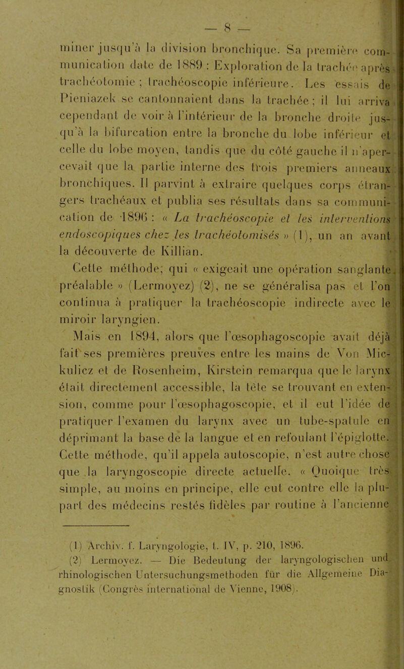 miner jusqu a la division bronchique. Sa première com- munication date de 1889 : Exploration de la trachée après trachéotomie ; Irachéoscopie inférieure. Les essais de Pieniazek se cantonnaient dans la trachée; il lui arriva cependant de voir à l'intérieur de la bronche droite jus- qu a la bifurcation entre la bronche du lobe inférieur et celle du lobe moyen, tandis que du côté gauche il n'aper- cevait que la partie interne des trois premiers anneaux bronchiques. Il parvint à extraire quelques corps étran- gers trachéaux et publia ses résultats dans sa communi- cation de 1891) : « La trachéoscopie et les intervention^ endoscopiques chez les trachéolomisés » (1), un an avant la découverte de Killiân. Cette méthode; qui « exigeait une opération sanglante, préalable » (Lermoyez) (2), ne se généralisa pas et l’on continua à pratiquer la trachéoscopie indirecte avec le miroir laryngien. Mais en 1894, alors que l'œsophagoscopie avait déjà fait ses premières preuves entre les mains de Von Mic- kulicz et de Rosenheim, Kirstein remarqua que le larynx était directement accessible, la tète se trouvant en exten- sion, comme pour l’œsophagoscopie, et il eut l'idée de pratiquer l’examen du larynx avec un tube-spatule en déprimant la base de la langue et en refoulant l’épiglotte. Cette méthode, qu’il appela autoscopie, n’est autre chose que la laryngoscopie directe actuelle. « Quoique très simple, au moins en principe, elle eut contre elle la plu- part des médecins restés tidèles par routine à I ancienne (1) Archiv. I’. Laryngologie, t. IV, p. 210, 1896. (2) Lermoyez. — Die Bedeulung der laryngologisclien und rhinologischen Untersuchungsmethoden fur die Allgemeine Dia- gnoslik (Congrès international de Vienne, 1908).