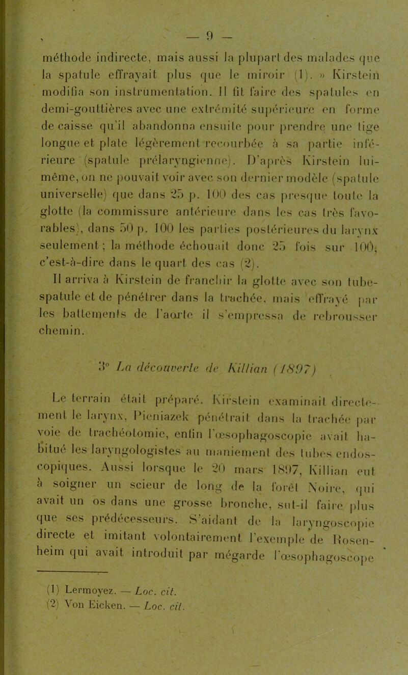 méthode indirecte, mais aussi la plupart des malades que la spatule effrayait plus que le miroir (1). » Kirstein modifia son instrumentation. II fit faire des spatules en demi-gouttières avec une extrémité supérieure en forme décaissé qu'il abandonna ensuite pour prendre une lige longue et plate légèrement recourbée a sa partie infé- rieure (spatule prélaryngienne). D’après Kirstein lni- même, on ne pouvait voir avec son dernier modèle (spatule universelle) que dans 25 p. 100 des cas presque toute la glotte (la commissure antérieure dans les cas très favo- rables), dans 50 p. 100 les parties postérieures du larynx seulement ; la méthode échouait donc 25 fois sur 100< c’est-à-dire dans le quart des cas (2). Il arriva à Kirstein de franchir la glotte avec son tube- spatule et de pénétrer dans la trachée, mais effrayé par les battements de l’aorte il s’empressa de rebrousser chemin. 5° Lci découverte de Killian (1897) Le terrain était préparé. Kirstein examinait directe- ment le laiynx, I îemazek pénétrait dans la trachée par voie de trachéotomie, enfin l'œsophagoscopie avait ha- } s Insistes au maniement des tubes endos- copiques. Aussi lorsque le 20 mars 1897, Killian eut à soigner un scieur de long de la forêt Noire, qui avait un os dans une grosse bronche, sut-il faire plus que ses prédécesseurs. S'aidant de la Iaryngoscopie duecte et imitant volontairement I exemple de Kosen- heim qui avait introduit par mégarde l'œsophagoscope (1) Lennoyez. — Loc. cil. (2) Von Eicken. — Loc. cil.