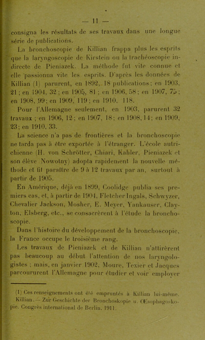 consigna les résultats de ses travaux dans une longue série de publications. La bronchoscopie de Killian frappa plus les esprits que la laryngoscopie de Kirstein ou la trachéoscopie in- directe de Pieniazek. La méthode fut vite connue et elle passionna vite les esprits. D’après les données de Killian (1) parurent, en 1892,-18 publications; en 1903, 21 ; en 1904, 32; en 1905, 81 ; en 1906, 38; en 1907, 75; en 1908, 99 ; en 1909, 119 ; en 1910, 118. Pour l’Allemagne seulement, en 1903, parurent 32 travaux ; en 1906, 12; en 1907, 18; en 1908, 14; en 1909, 23; en 1910, 33. La science n’a pas de frontières et la bronchoscopie ne tarda pas à être exportée à l'étranger. L’école autri- chienne (II. von Schrotter, Chia ri, Kahler, Pieniazek et son élève Nowotny) adopta rapidement la nouvelle mé- thode et fit paraître de 9 à 12 travaux par an, surtout à partir de 1905. En Amérique, déjà en 1899, Coolidge publia ses pre- miers cas, et, à partir de 1904, Fletcher lngals, Schwyzer, Chevalier Jackson, Mosher, E. Meyer, Yankauser, Clav- 7 7 mJ ton, Elsberg, etc., se consacrèrent à l’étude la broncho- scopie. Dans l’histoire du développement de la bronchoscopie, la France occupe le troisième rang. Les travaux de Pieniazek et de Killian n’attirèrent pas beaucoup au début l’attention de nos laryngolo- gistes ; mais, en janvier 1902, Moure, Texier et Jacques parcoururent l’Allemagne pour étudier et voir employer (1) Ces renseignements ont élé empruntés à Killian lui-même. Killian.—Zur Geschichle der Bronchoskopie u. QKsopha<msko- pie. Congrès international de Berlin. 1911.