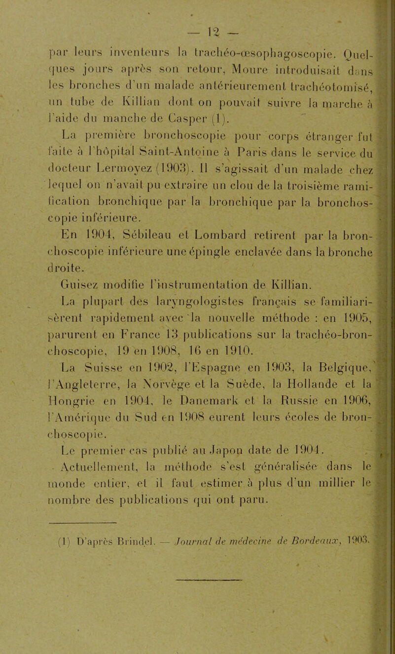 par leurs inventeurs la traehéo-œsophagoscopie. Quel- ques jours après son retour, Moure introduisait dans les bronches d’un malade antérieurement trachéotomîsé ) > t un tube de Ki 1 lian dont on pouvait suivre la marche à ; l’aide du manche de (Jasper (1). La première bronchoscopie pour corps étranger lut laite à l'hôpital Saint-Antoine à Paris dans le service du docteur Lermoyez (1903). 11 s’agissait d’un malade chez lequel on n’avait pu extraire un clou de la troisième rami- fication bronchique par la bronchique par la bronchos- copie inférieure. En 1904, Sébileau et Lombard retirent par la bron- choscopie inférieure une épingle enclavée dans la bronche . droite- Guisez modifie l'instrumentation de Killian. La plupart des laryngologistes français se familiari- sèrent rapidement avec ‘ la nouvelle méthode : en 1905, parurent en France 13 publications sur la trachéo-bron- ehoscopie, 19 en 1908, 16 en 1910. La Suisse en 1902, l’Espagne en 1903, la Belgique, l’Angleterre, la Norvège et la Suède, la Hollande et la ' Hongrie en 1904, le Danemark et la Russie en 1906, l’Amérique du Sud en 1908 eurent leurs écoles de bron- choscopie. Le premier cas publié au Japon date de 1904. Actuellement, la méthode s’est généralisée dans le ' , monde entier, et il faut estimer à plus d’un millier le ? nombre des publications qui ont paru. (1) D’après Bl inde). — Journal de médecine, de Bordeaux, 1903.