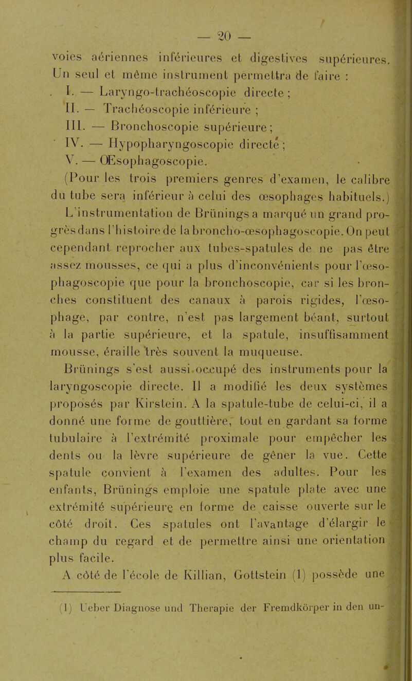 \ voies aériennes inférieures el digestives supérieures. Un seul et môme instrument permettra de faire : . U — Laryngo-trachéoscopie directe; H. — Trachéoscopie inférieure ; III. — Bronchoscopie supérieure; IV. — Hypopharyngoscopie directe; V. — OEsophagoscopie. (Pour les trois premiers genres d’examen, le calibre du tube sera inférieur à celui des œsophages habituels.) j L instrumentation de Brüningsa marqué un grand pro- grès dans U11 i s toi re de la broncho-œsophagoscopie. On peut cependant reprocher aux tubes-spatules de ne pas être assez mousses, ce qui a plus d’inconvénients pour l’œso- phagoscopie que pour la bronchoscopie, car si les bron- ches constituent des canaux à parois rigides, l'œso- phage, par contre, n'est pas largement béant, surtout à la partie supérieure, et la spatule, insuffisamment mousse, éraillé Vès souvent la muqueuse. Brünings s'est aussioccupé des instruments pour la laryngoscopie directe. 11 a modifié les deux systèmes proposés par Kirstein. A la spatule-tube de celui-ci, il a donné une forme de gouttière, tout en gardant sa forme tubulaire à l'extrémité proximale pour empêcher les dents ou la lèvre supérieure de gêner la vue. Cette spatule convient à l'examen des adultes. Pour les enfants, Brünings emploie une spatule plate avec une extrémité supérieure en forme de caisse ouverte sur le , côté droit. Ces spatules ont l’avantage d’élargir le champ du regard et de permettre ainsi une orientation plus facile. A côté de l'école de Killian, Gottstein (1) possède une (1) L eber Diagnose und Thérapie der Fremdkôrper in den un-