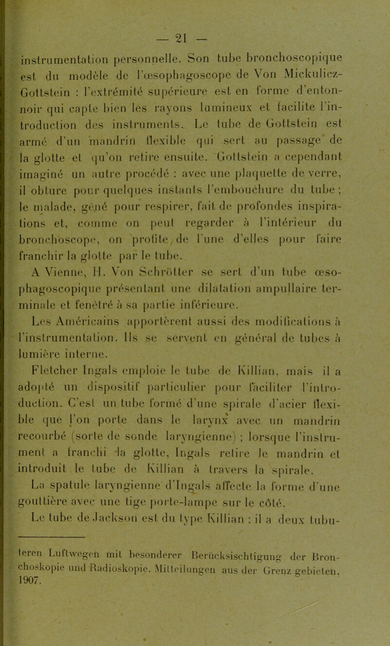 instrumentation personnelle. Son tube bronchoscopique est du modèle de l’œsophagoscope de Von Mickulicz- Gotlstein : l'extrémité supérieure est en forme d'enton- noir qui capte bien les rayons lumineux et tacilile l'in- troduction des instruments. Le tube de Gottstein est armé d’un mandrin flexible qui sert au passage/ de la glotte et qu’on retire ensuite. Gottstein a cependant imaginé un autre procédé : avec une plaquette de verre, il obture pour quelques instants l'embouchure du tube; le malade, ge.né pour respirer, fait de profondes inspira- tions et, comme on peut regarder à l’intérieur du bronchoscope, on profite de l’une d’elles pour faire franchir la glotte par le tube. A Vienne, 11. Von Schrotter se sert d’un tube œso- phagoscopique présentant une dilatation ampullaire ter- minale et fenètré à sa partie inférieure. Los Américains apportèrent aussi des modifications à l’instrumentation, lis se servent en général de tubes à lumière interne. Fletcher lngals emploie le tube de Killian, mais il a adopté un dispositif particulier pour faciliter l’intro- duction. C’est un tube formé d’une spirale d’acier llexi- ble que l’on porte dans le larynx avec un mandrin recourbé (sorte de sonde laryngienne) ; lorsque l'instru- ment a franchi la glotte, lngals relire le mandrin et introduit le tube de Killian a travers la spirale. La spatule laryngienne d'Ingals affecte la forme d’une gouttière avec une tige porte-lampe sur le côté. Le tube de Jackson est du type Killian : il a deux tubu- teien Luflwegen mil besonderer Berücksischlîgung der Bron- chchskopie und Radioskopie. Milleilungen aus der Grenz crebieteii, 1907.