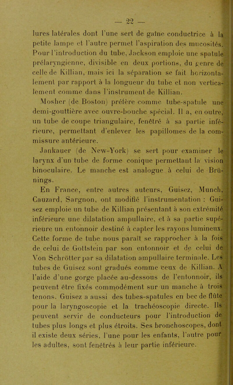 lures latérales dont l’une sert de gaîne conductrice à la petite lampe et l’autre permet l’aspiration des mucosités. Pour l’introduction du tube, Jackson emploie une spatule prélaryngienne, divisible en deux portions, du genre de celle de Killian, mais ici la séparation se fait horizonta- lement par rapport à la longueur du tube et non vertica- lement comme dans l’instrument de Killian. Mosher (de Boston) préfère comme tube-spatule une demi-gouttière avec ouvre-bouche spécial. Il a, en outre, un tube de coupe triangulaire, fenêtré à sa partie infé- rieure, permettant d’enlever les papillomes de la com- missure antérieure. j Jankauer (de New-York) se sert pour examiner le larynx d'un tube de forme conique permettant la vision binoculaire. Le manche est analogue à celui de Brü- nings. En France, entre autres auteurs, Guisez, Munch, Cauzard, Sargnon, ont modifié l’instrumentation : Gui- sez emploie un tube de Killian présentant à son extrémité inférieure une dilatation ampullaire, et à sa partie supé- rieure un entonnoir destiné à capter les rayons lumineux. Cette forme de tube nous paraît se rapprocher à la fois de celui de Gottstein par son entonnoir et de celui de Von Schrotter par sa dilatation ampullaire terminale. Les tubes de Guisez sont gradués comme ceux de Killian. A l’aide d’une gorge placée au-dessous de l’entonnoir, ils peuvent être fixés commodément sur un manche à trois tenons. Guisez a aussi des tubes-spatules en bec de flûte pour la laryngoscopie et la trachéoscopie directe. Us peuvent servir de conducteurs pour l’introduction de tubes plus longs et plus étroits. Ses bronchoscopes, dont il existe deux séries, l’une pour les enfants, l’autre pour les adultes, sont fenêtrés à leur partie inférieure.