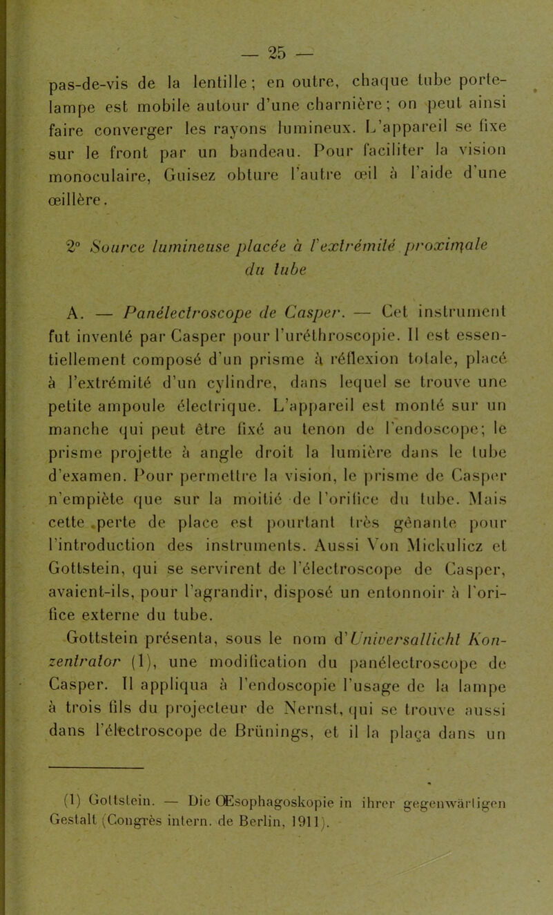 pas-de-vis de la lentille; en outre, chaque tube porte- lampe est mobile autour d’une charnière; on peut ainsi faire converger les rayons lumineux. L’appareil se fixe sur le front par un bandeau. Pour faciliter la vision monoculaire, Guisez obture l’autre œil à l’aide d une œillère. 2° Source lumineuse placée à f extrémité proxinr\ale du lube A. — Panéleclroscope de Casper. — Cet instrument fut inventé par Casper pour l'uréthroscopie. Il est essen- tiellement composé d'un prisme à réflexion totale, placé à l’extrémité d’un cylindre, dans lequel se trouve une petite ampoule électrique. L’appareil est monté sur un manche qui peut être fixé au tenon de l’endoscope; le prisme projette à angle droit la lumière dans le lube d’examen. Pour permettre la vision, le prisme de Casper n'empiète que sur la moitié de l'oritice du tube. Mais cette perte de place est pourtant très gênante pour l'introduction des instruments. Aussi Yon Mickulicz et Gottstein, qui se servirent de l’électroscope de Casper, avaient-ils, pour l’agrandir, disposé un entonnoir à l'ori- fice externe du tube. Gottstein présenta, sous le nom d’Unwersallichl Kon- zenlralor (1), une modification du panéleclroscope de Casper. Il appliqua à l’endoscopie l’usage de la lampe à trois fils du projecteur de Nernst, qui se trouve aussi dans l’électroscope de Brünings, et il la plaça dans un (1) Gottstein. — Die OEsophagoskopie in ihrer gegenwàrligen Gestalt (Congrès intern. de Berlin, 1911).