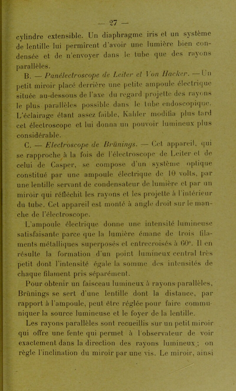 cylindre extensible. Un diaphragme iris et un système de lentille lui permirent d’avoir une lumière bien con- densée et de n’envoyer dans le tube que des rayons parallèles. B. — Panéledroscope de Leiter cl 1 on Hacker. 1 n petit miroir placé derrière une petite ampoule eleetiique située au-dessous de l’axe du regard projette des rayons le plus parallèles possible dans le tube endoscopique. L’éclairage étant assez faible, Kaliler modifia plus taid cet électroscope et lui donna un pouvoir lumineux plus considérable. G. — Electroscope de Brüninys. — Cet appareil, qui se rapproche à la fois de l’électroscope de Leiter et de celui de Casper, se compose d’un système optique constitué par une ampoule électrique de 10 volts, par une lentille servant de condensateur de lumière et par un miroir qui réfléchit les rayons et les projette a 1 intérieur du tube. Cet appareil est monté à angle droit sur le man- che de l’éleclroscope. L ampoule électrique donne une intensité lumineuse satisfaisante parce que la lumière émane de trois fila- ments métalliques superposés et entrecroisés à f>0°. 11 en résulte la formation d’un point lumineux central très petit dont l'intensité égale la somme des intensités de chaque filament pris séparément. Pour obtenir un faisceau lumineux à rayons parallèles, Brünings se sert d’une lentille dont la distance, par rapport à l’ampoule, peut être réglée pour faire commu- niquer la source lumineuse et le foyer de la lentille. Les rayons parallèles sont recueillis sur un petit miroir qui offre une fente qui permet à l’observateur de voir exactement dans la direction des rayons lumineux ; on règle l'inclination du miroir par une vis. Le miroir, ainsi