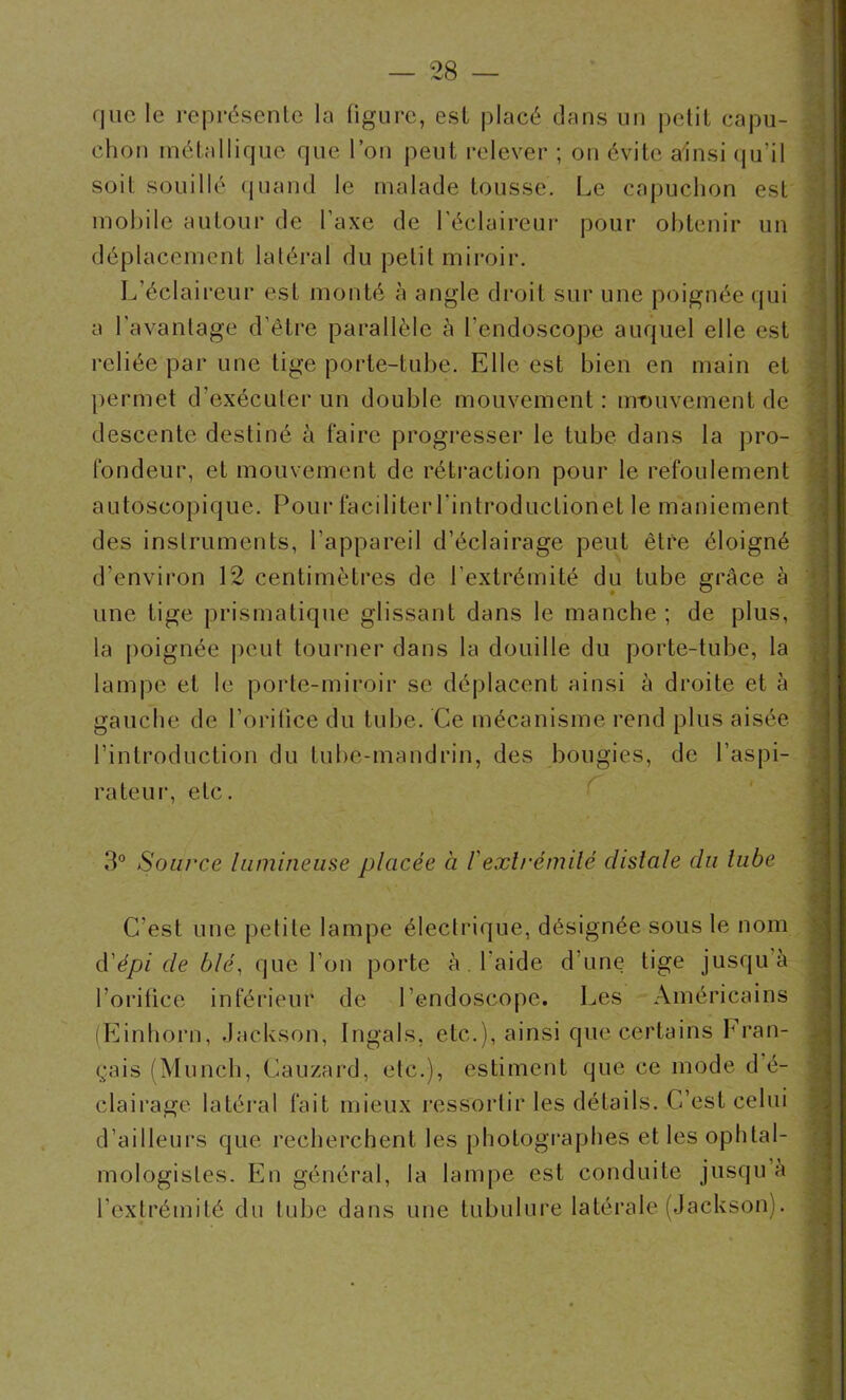 que le représente la figure, est placé dans un petit capu- chon métallique que l’on peut relever ; on évite ainsi qu’il soit souillé quand le malade tousse. Le capuchon est mobile autour de l’axe de l’éclaireur pour obtenir un déplacement latéral du petit miroir. L’éclaireur est monté à angle droit sur une poignée qui a l'avantage d’être parallèle à l’endoscope auquel elle est reliée par une tige porte-tube. Elle est bien en main et permet d'exécuter un double mouvement : irrouvement de descente destiné à faire progresser le tube dans la pro- fondeur, et mouvement de rétraction pour le refoulement autoscopique. Pour faciliter Lintroductionet le maniement des instruments, l’appareil d’éclairage peut être éloigné d’environ 12 centimètres de l’extrémité du tube grâce à une tige prismatique glissant dans le manche ; de plus, la poignée peut tourner dans la douille du porte-tube, la lampe et le porte-miroir se déplacent ainsi à droite et à gauche de l'orifice du tube. Ce mécanisme rend plus aisée l’introduction du tube-mandrin, des bougies, de l’aspi- rateur, etc. 3° Source lumineuse placée à /’extrémité distale du tube C'est une petite lampe électrique, désignée sous le nom d'épi de blé, que l’on porte à. l’aide d’une tige jusqu’à l’orifice inférieur de l’endoscope. Les Américains (Einhorn, Jackson, Ingals, etc.), ainsi que certains Fran- çais (Munch, Cauzard, etc.), estiment que ce mode d é- dairage latéral fait mieux ressortir les détails. C’est celui l’ailleurs que recherchent les photographes et les ophtal- nologisles. En général, la lampe est conduite jusqu à 'extrémité du tube dans une tubulure latérale (Jackson).