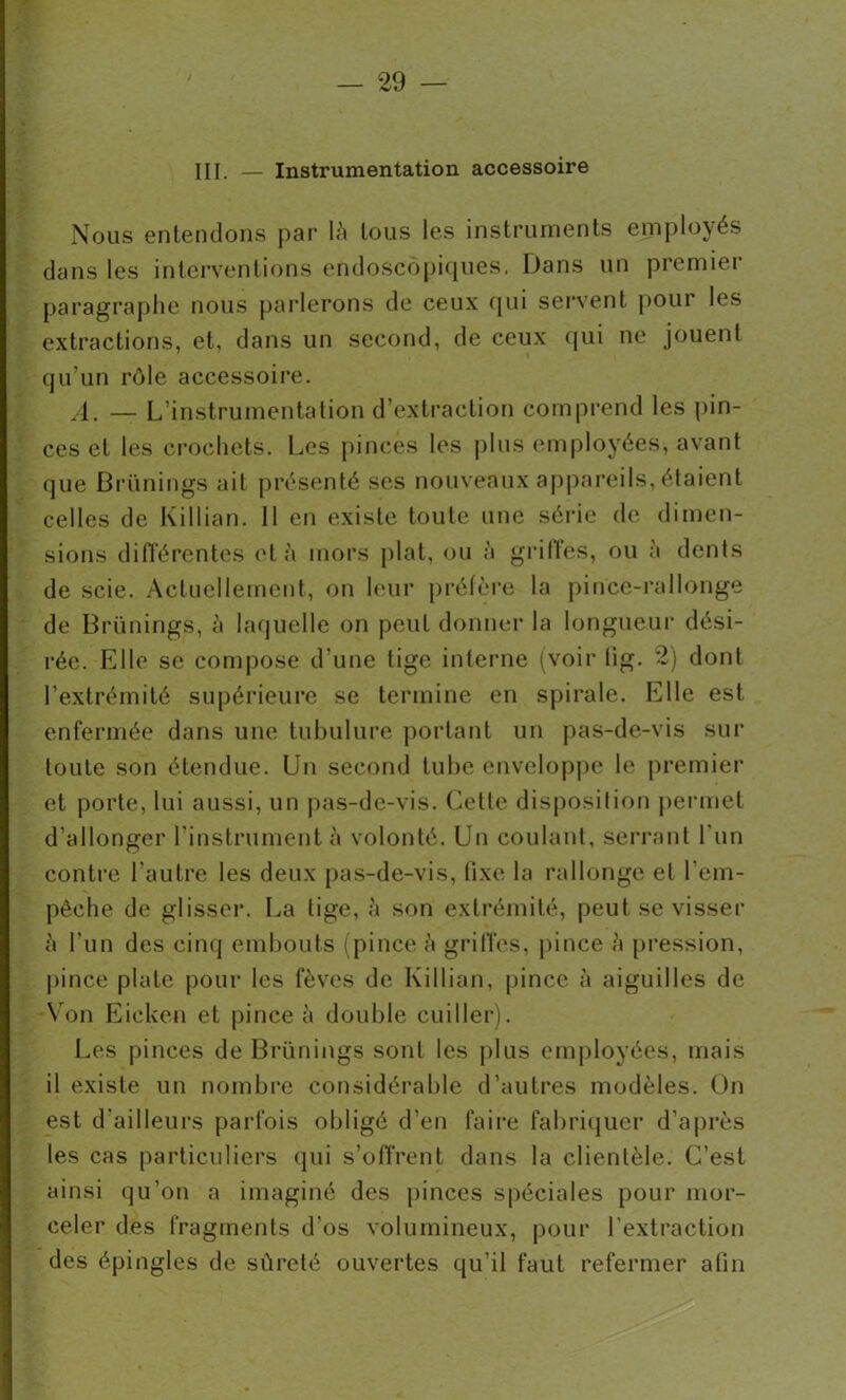 III. Instrumentation accessoire Nous entendons par là tous les instruments employés dans les interventions endoscopiques. Dans un premier paragraphe nous parlerons de ceux qui servent pour les extractions, et, dans un second, de ceux qui ne jouent qu’un rôle accessoire. A. — L’instrumentation d’extraction comprend les pin- ces et les crochets. Les pinces les plus employées, avant que Brünings ait présenté ses nouveaux appareils, étaient celles de Killian. Il en existe toute une série de dimen- sions différentes et à mors plat, ou à griffes, ou à dents de scie. Actuellement, on leur préfère la pince-rallonge de Brünings, à laquelle on peut donner la longueur dési- rée. Elle se compose d’une tige interne (voir lig. 2) dont l’extrémité supérieure se termine en spirale. Elle est enfermée dans une tubulure portant un pas-de-vis sur toute son étendue. Un second tube enveloppe le premier et porte, lui aussi, un pas-de-vis. Celte disposition permet d’allonger l'instrument à volonté. Un coulant, serrant l’un contre l'autre les deux pas-de-vis, fixe la rallonge et l'em- pêche de glisser. La lige, à son extrémité, peut se visser à l'un des cinq embouts (pince à griffes, pince à pression, pince plate pour les fèves de Killian, pince à aiguilles de Von Eicken et pince à double cuiller). Les pinces de Brünings sont les plus employées, mais il existe un nombre considérable d’autres modèles. On est d'ailleurs parfois obligé d’en faire fabriquer d’après les cas particuliers qui s’offrent dans la clientèle. C’est ainsi qu’on a imaginé des pinces spéciales pour mor- celer des fragments d'os volumineux, pour l’extraction des épingles de sûreté ouvertes qu’il faut refermer afin