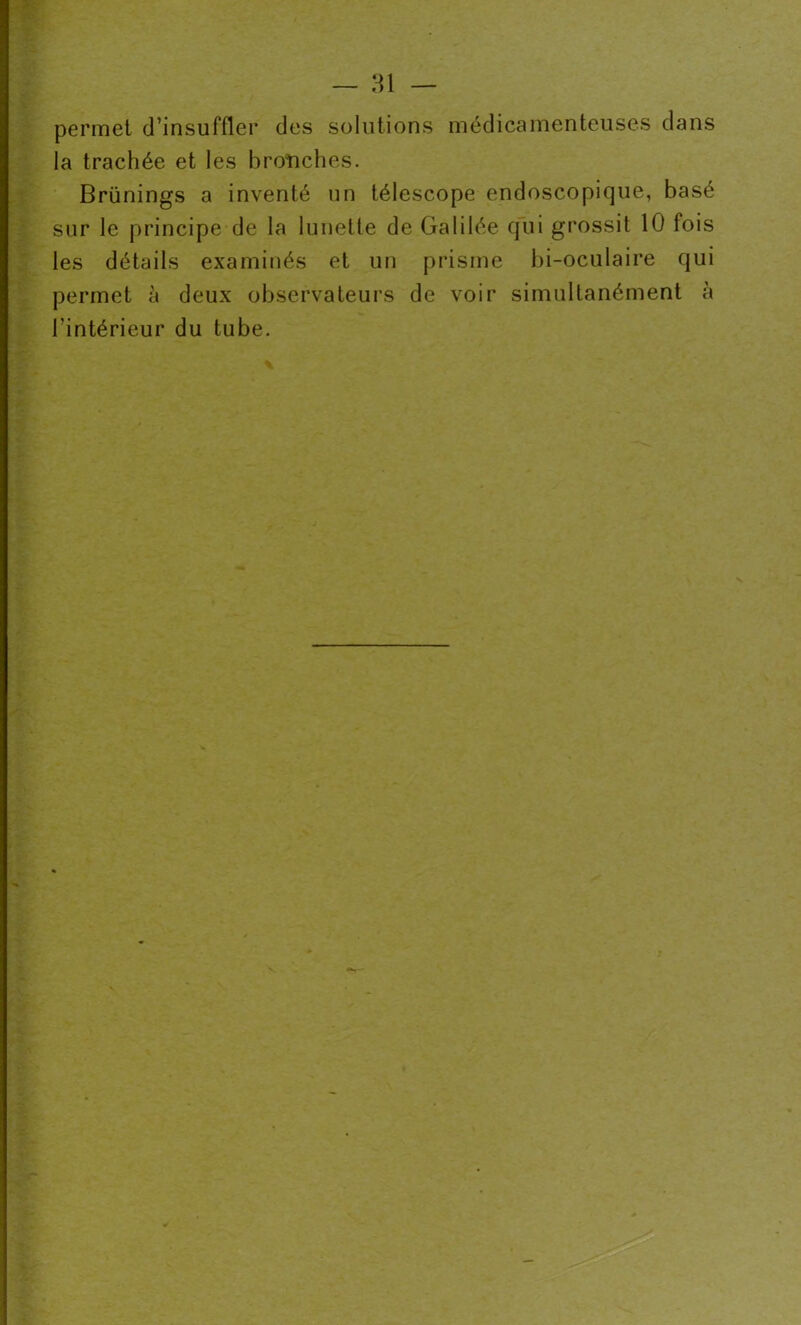 permet d’insuffler des solutions médicamenteuses dans la trachée et les bronches. Brünings a inventé un télescope endoscopique, basé sur le principe de la lunette de Galilée qui grossit 10 fois les détails examinés et un prisme bi-oculaire qui permet à deux observateurs de voir simultanément à