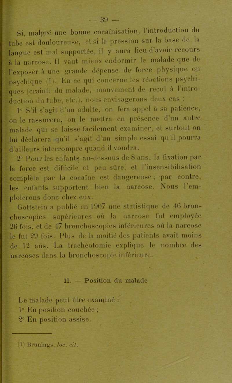 Si, malgré une bonne cocaïnisation, l’introduction du tube est douloureuse, et si la pression sur la base de la langue est mal supportée, il y aura lieuda\oii 1 et ouïs à la narcose. Il vaut mieux endormir le malade que de l’exposer à une grande dépense de force physique ou psychique (1). En ce qui concerne les réactions psychi- ques (crainte du malade, mouvement de recul a 1 intro- duction du tube, etc.), nous envisagerons deux cas : 1° S’il s’agit d’un adulte, on fera appel à sa patience, on le rassurera, on le mettra en présence d’un autre malade qui se laisse facilement examiner, et surtout on lui déclarera qu’il s’agit d’un simple essai qu’il pourra d’ailleurs interrompre quand il voudra. 2° Pour les enfants au-dessous de 8 ans, la fixation par la force est difficile et peu sûre, et l'insensibilisation complète par la cocaïne est dangereuse; par contre, les enfants supportent bien la narcose. Nous l’em- ploierons donc chez eux. Gottstein a publié en 1907 une statistique de 10 bron- choscopies supérieures où la narcose fut employée 26 fois, et de 47 bronchoscopies inférieures où la narcose le fut 29 fois. Plus de la moitié des patients avait moins de 12 ans. La trachéotomie explique le nombre des narcoses dans la bronchoscopie inférieure. II. — Position du malade Le malade peut être examiné : 1° En position couchée ; 2° Eu position assise. (1) Brünings, loc. cil.