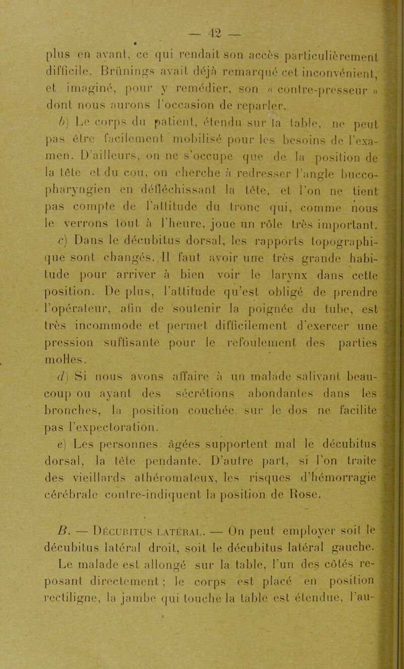 12 — plus en ayant, ce qui rendait son accès particulièrement difficile. Brünings avait déjà remarqué cet inconvénient, et imaginé, pour y remédier, son « contre-presseur » \ dont nous aurons l'occasion de reparler. b) Le corps du patient, étendu sur la table, ne peut pas être facilement mobilisé pour les besoins de l'exa- men. D’ailleurs, on ne s’occupe que de la position de la tête et du cou, on cherche à redresser l’angle bucco- pharyngien en défléchissant la tête, et l’on ne tient pas compte de l’attitude du tronc qui, comme nous le verrons tout à l'heure, joue un rôle très important. c) Dans le décubitus dorsal, les rapports topographi- que sont changés. Il faut avoir une très grande habi- tude pour arriver à bien voir le larynx dans cette . position. De plus, l’attitude qu'est obligé de prendre : l’opérateur, afin de soutenir la poignée du tube, est très incommode et permet difficilement d’exercer une 1 pression suffisante pour le refoulement des parties l molles. cl) Si nous avons affaire à un malade salivant beau- coup ou ayant des sécrétions abondantes dans les ; bronches, la position couchée sur le dos ne facilite \ pas l’expectoration. e) Les personnes âgées supportent mal le décubitus g dorsal, la tête pendante. D'autre part, si l'on traite j des vieillards athéromateux, les risques d’hémorragie ; cérébrale eonlre-indiquent la position de Rose. B. — Décubitus latéral. — On peut employer soit le j décubitus latéral droit, soit le décubitus latéral gauche. Le malade est allongé sur la table, l'un des côtés re- O 7 posant directement ; le corps est placé en position rectiligne, la jambe qui touche la table est étendue, Lan-