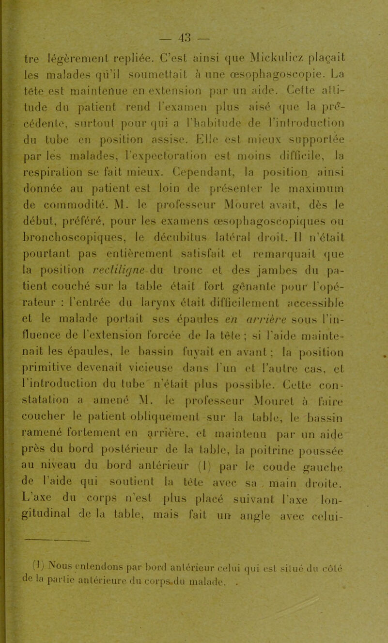 tre légèrement repliée. C’est ainsi que Mickulicz plaçait les malades qii’il soumettait à une œsophagoscopie. La tête est maintenue en extension par un aide. Cette alti- tude du patient rend l’examen plus aisé que la pré- cédente, surtout pour qui a l’habitude de l’introduction du tube en position assise. Elle est mieux supportée par les malades, l’expectoration est moins difficile, la respiration se fait mieux. Cependant, la position ainsi donnée au patient est loin de présenter le maximum de commodité. M. le professeur Mouret avait, dès le début, préféré, pour les examens œsophagoscopiques ou bronchoscopiques, le décubilus latéral droit. Il n’élait pourtant pas entièrement satisfait et remarquait que la position rectiligne du tronc et des jambes du pa- tient couché sur la table était fort gênante pour l’opé- rateur : l’entrée du larynx était difficilement accessible et le malade portait ses épaules en arrière sous l'in- fluence de l’extension forcée de la tète; si l’aide mainte- nait les épaules, le bassin fuyait en avant ; la position primitive devenait vicieuse dans l'un et l’autre cas, et l'introduction du tube n’était plus possible. Celte con- statation a amené M. le professeur Mouret à faire coucher le patient obliquement sur la table, le bassin ramené fortement en arrière, et maintenu par un aide près du bord postérieur de la table, la poitrine poussée au niveau du bord antérieur (1) par le coude gauche de l aide qui soutient la tête avec sa main droite. L’axe du corps n’est plus placé suivant l’axe lon- gitudinal de la table, mais lait un angle avec celui- (L Nous entendons par bord antérieur celui qui est situé du côté de la partie antérieure du corps-du malade. .