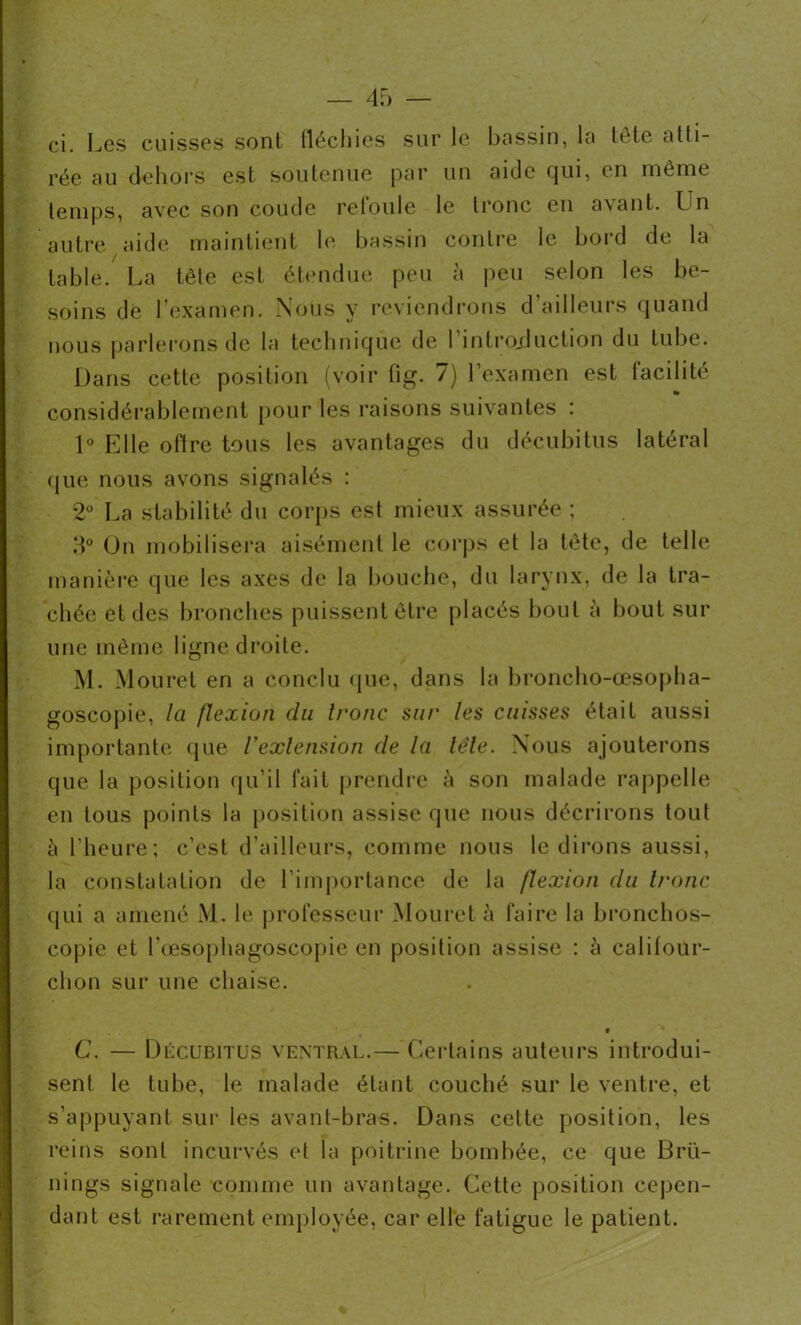 rée au dehors est soutenue par un aide cjui, en même temps, avec son coude refoule le tronc en avant. Lin autre aide maintient le bassin contre le bord de la table. La tête est étendue peu à peu selon les be- soins de l’examen. Nous y reviendrons d’ailleurs quand nous parlerons de la technique de 1 introduction du tube. Dans cette position (voir fig. 7) l’examen est facilité considérablement pour les raisons suivantes : 1° Elle olire tous les avantages du décubitus latéral que nous avons signalés : 2° La stabilité du corps est mieux assurée ; 3° On mobilisera aisément le corps et la tête, de telle manière que les axes de la bouche, du larynx, de la tra- chée et des bronches puissent être placés bout à bout sur une même ligne droite. M. Mouret en a conclu que, dans la broncho-œsopha- goscopie, la flexion du tronc, sur les cuisses était aussi importante que l'extension de la léle. Nous ajouterons que la position qu’il fait prendre à son malade rappelle en tous points la position assise que nous décrirons tout h l’heure; c’est d’ailleurs, comme nous le dirons aussi, la constatation de l’importance de la jlexion du tronc qui a amené M. le professeur Mouret à faire la bronchos- copie et Lœsophagoscopie en position assise : à califour- chon sur une chaise. t C. — Dûcubitus ventral.— Certains auteurs introdui- sent le tube, le malade étant couché sur le ventre, et s’appuyant sur les avant-bras. Dans cette position, les reins sont incurvés et la poitrine bombée, ce que Brü- nings signale comme un avantage. Cette position cepen- dant est rarement employée, car elle fatigue le patient.