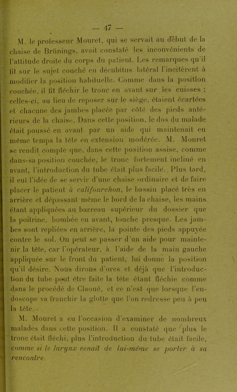 M. le professeur Mouret, qui se servait au début de la chaise de Brünings, avait constaté les inconvénients de l’attitude droite du corps du patient. Les remarques qu’il lit sur le sujet couché en décubitus latéral l’incitèrent à modifier la position habituelle. Comme dans la position couchée, il lit fléchir le tronc en avant sur les cuisses ; celles-ci, au lieu de reposer sur le siège, étaient écartées et chacune des jambes placée par côté des pieds anté- rieurs de la chaise. Dans celle position, le dos du malade était poussé en avant par un aide qui maintenait en même temps la tête en extension modérée. M. Mouret se rendit compte que, dans celle position assise, comme dans-sa position couchée, le tronc fortement incliné en avant, 1 introduction du tube était plus lacile*.. Plus tard, il eut l’idée de se servir d'une chaise ordinaire et de faire placer le patient à califourchon, le bassin placé très en arrière et dépassant même le bord de la chaise, les mains étant appliquées au barreau supérieur du dossier que la poitrine, bombée en avant, touche presque. Les jam- bes sont repliées en arrière, la pointe des pieds appuyée contre le sol. On peut se passer d’un aide pour mainte- nir la tête, car l’opérateur, à l’aide de la main gauche appliquée sur le front du patient, lui donne la position qu'il désire. Nous dirons d’ores et déjà que l’introduc- tion du tube peut être faite la tète étant fléchie comme dans le procédé de Glaoué, et ce n’est que lorsque l’en- doscope va franchir la glotte que l’on redresse peu à peu la tête.- M. Mouret a eu l’occasion d’examiner de nombreux malades dans celle position. 11 a constaté que plus le tronc était fléchi-, plus l'introduction du tube était facile, comme si le larynx venait de lui-même se porter à sa rencontre.