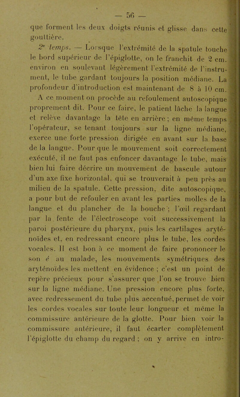 5f> — que forment les deux doigts réunis et glisse dans cette gouttière. ~e temps. — Lorsque l’extrémité de la spatule touche le bord supérieur de l’épiglotte, on le franchit de 2 cm. environ en soulevant légèrement l’extrémité de l’instru- ment, le tube gardant toujours la position médiane. La profondeur d’introduction est maintenant de 8 à 10 cm. A ce moment on procède au refoulement autoscopique proprement dit. Pour ce faire, le patient lâche la langue et relève davantage la tête en arrière ; en même temps 1 opérateur, se tenant toujours sur la ligne médiane, exerce une forte pression dirigée en avant sur la base delà langue. Pour que le mouvement soit correctement exécuté, il ne faut pas enfoncer davantage le tube, mais bien lui faire décrire un mouvement de bascule autour d’un axe fixe horizontal, qui se trouverait à peu près au milieu de la spatule. Cette pression, dite autoscopique, a pour but de refouler en avant les parties molles de la langue et du plancher de la bouche ; l’œil regardant par la fente de l’électroscope voit successivement la paroi postérieure du pharynx, puis les cartilages aryté- noïdes et, en redressant encore plus le tube, les cordes vocales. Il est bon à ce moment de faire prononcer le son é au malade, les mouvements symétriques des aryténoïdes les mettent en évidence ; c’est un point de repère précieux pour s’assurer que l'on se trouve bien sur la ligne médiane. Une pression encore plus forte, avec redressement du tube plus accentué, permet de voir les cordes vocales sur toute leur longueur et même la commissure antérieure de la glotte. Pour bien voir la commissure antérieure, il faut écarter complètement l’épiglotte du champ du regard ; on y arrive en intro- %