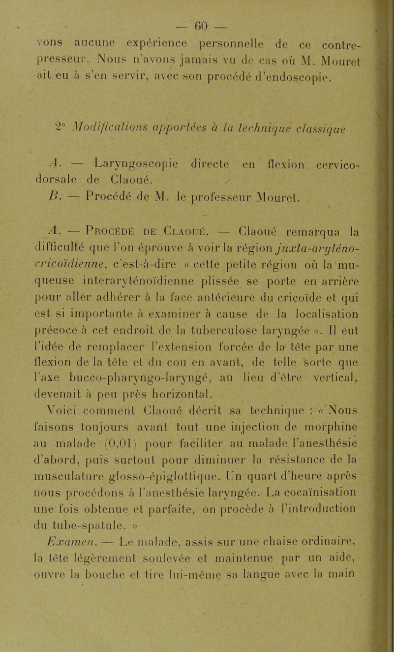 vons aucune expérience personnelle de ce conlre- presseur. Nous n'avons jamais vu de cas où M. Mouret ait, eu à s’en servir, avec son procédé d endoscopie. 2° Modifications apportées à la technique classique A. — Laryngoscopie directe en flexion cervico- dorsale de Claoué. B, — Procédé de M. le professeur Mouret. A. — Procédé de Claoué. — Claoué remarqua la difficulté que l’on éprouve à voir la région juxta-aryténo- cricoïdienne, c’est-à-dire « celte petite région où la mu- queuse interaryténoïdienne plissée se porte en arrière pour aller adhérer à la face antérieure du cricoïde et qui est si importante à examiner à cause de la localisation précoce à cet endroit de la tuberculose laryngée ». Il eut l’idée de remplacer l’extension forcée de la tête par une flexion de la tête et du cou en avant, de telle sorte que l’axe buceo-pharyngo-laryngé, au lieu d’être vertical, devenait à peu près horizontal. Voici comment Claoué décrit sa technique : « Nous faisons toujours avant tout une injection de morphine - au malade (0,01) pour faciliter au malade l’anesthésie d’abord, puis surtout pour diminuer la résistance de la musculature glosso-épiglottique. Un quart d’heure après nous procédons à l’anesthésie laryngée. La cocaïnisation une fois obtenue et parfaite, on procède à l’introduction du tube-spatule. » Examen. — Le malade, assis sur une chaise ordinaire, la tête légèrement soulevée et maintenue par un aide, ouvre la bouche et tire lui-même sa langue avec la main